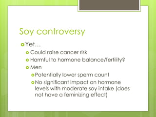 Soy controversy
Yet…
 Could raise cancer risk
 Harmful to hormone balance/fertility?
 Men
Potentially lower sperm count
No significant impact on hormone
levels with moderate soy intake (does
not have a feminizing effect)
 