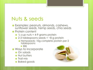 Nuts & seeds
 Examples: peanuts, almonds, cashews,
sunflower seeds, hemp seeds, chia seeds
 Protein content
 ¼ cup nuts = 4-9 grams protein
 2-3 tablespoons seeds = ~8 g protein
 Hempseeds: 10g complete protein per 2
tablespoons
 $$$
 Ways to incorporate
 On salads
 Nut butters
 Trail mix
 Baked goods
 