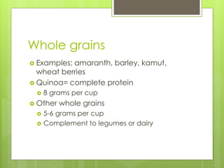 Whole grains
 Examples: amaranth, barley, kamut,
wheat berries
 Quinoa= complete protein
 8 grams per cup
 Other whole grains
 5-6 grams per cup
 Complement to legumes or dairy
 