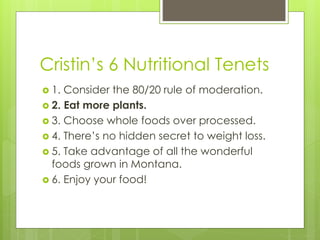 Cristin’s 6 Nutritional Tenets
 1. Consider the 80/20 rule of moderation.
 2. Eat more plants.
 3. Choose whole foods over processed.
 4. There’s no hidden secret to weight loss.
 5. Take advantage of all the wonderful
foods grown in Montana.
 6. Enjoy your food!
 