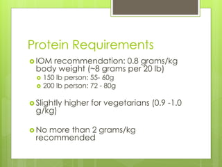 Protein Requirements
 IOM recommendation: 0.8 grams/kg
body weight (~8 grams per 20 lb)
 150 lb person: 55- 60g
 200 lb person: 72 - 80g
 Slightly higher for vegetarians (0.9 -1.0
g/kg)
 No more than 2 grams/kg
recommended
 