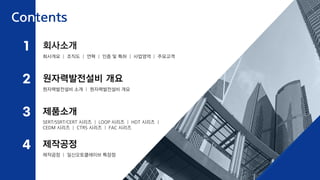 회사개요 | 조직도 | 연혁 | 인증 및 특허 | 사업영역 | 주요고객
제품소개
제작공정
원자력발전설비 개요
원자력발전설비 소개 | 원자력발전설비 개요
SERT/SSRT/CERT 시리즈 | LOOP 시리즈 | HDT 시리즈 |
CEDM 시리즈 | CTRS 시리즈 | FAC 시리즈
제작공정 | 일신오토클레이브 특장점
회사소개
Contents
2
1
3
4
 