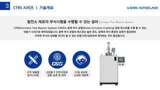 Hydrogen Damage TestCTRS(Corrosion Test Reactor System) 시리즈는 응력 부식 균열(Stress Corrosion Cracking) 공정 테스트를 수행 할 수 있는
반응기 시리즈로 제작되었습니다. 응력 부식 균열의 테스트는 높은 온도, 압력과 부식 환경의 상태가 중요하며,
이러한 부식의 상태를 견디어 낼 수 있는 반응기로V검토하여 제작하는 것이 중요합니다.
발전소 재료의 부식시험을 수행할 수 있는 설비 Corrosion Test Reactor System
3-5CTRS 시리즈 | 기술개요3
고압용기 안전규정에
맞춘 설계 및 제작
고객 맞춤형
엔지니어링
CS팀 보유로
신속한 대응력
 