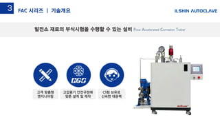 발전소 재료의 부식시험을 수행할 수 있는 설비 Flow Accelerated Corrosion Tester
FAC 시리즈 | 기술개요3
고압용기 안전규정에
맞춘 설계 및 제작
고객 맞춤형
엔지니어링
CS팀 보유로
신속한 대응력
 