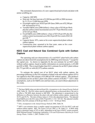 CRS-94
101
The base O&M values are derived from EIA, Assumptions to the Annual Energy Outlook
2008, Table 38. The EIA values must be adjusted because, as discussed above, the unit is
in effect a 788 MW plant derated to 600 MW. The adjustment is proportional to the
difference in efficiency between the plant with and without carbon capture, respectively
38.5% and 29.3%. The ratio of these values (1.314) is the adjustment factor. The adjusted
fixed O&M cost is the EIA value of $26.79 per kW x 1.314 = $35.20. The adjusted variable
O&M is the EIA estimate of $4.46 per Mwh x 1.314 = $5.86 per Mwh.
102
EIA, Assumptions to the Annual Energy Outlook 2008, Table 38.
103
MIT’s cost estimates show a smaller capital cost premium of 32% for IGCC with and
without carbon capture. MIT, The Future of Coal, 2007, p. 30, Table 3.5. A DOE study
shows a premium range of 32% to 40%, depending on the type of IGCC system assumed.
DOE/National Energy Technology Laboratory, Cost and Performance Baseline for Fossil
Energy Plants, Volume 1, 2007, Exhibit 3-114.
The estimated characteristics of a new supercritical pulverized coal plant with
amine scrubbing are:
! Capacity: 600 MW.
! Heat rate: the base heat rate of 9,200 btus per kWh in 2008 increases
by 31.3% to 12,080 btus per kWh.
! Overnight capital cost: $4,025 per kW (base 2008 cost of $2,500 per
kW increased by 61%).
! Variable O&M costs (2006 dollars): a base value of $5.86 per Mwh
plus the carbon control incremental cost of $7.79 per Mwh for a total
of $13.65 per Mwh.
! Fixed O&M costs (2006 dollars): a base of $35.20 per kW plus the
carbon control incremental cost of$8.24 per kW for a total of $43.44
per kW.101
! Capacity factor: 85%, same as for a new supercritical plant without
carbon capture.
! Construction time: assumed to be four years, same as for a new
supercritical plant without carbon capture.
IGCC Coal and Natural Gas Combined Cycle with Carbon
Capture
The operating and cost characteristics of a coal IGCC plant built with carbon
capture are taken from EIA assumptions for its 2008 long-term forecast,102
except for
the capital cost. As shown in Appendix B, the cost estimate for an IGCC plant
without carbon capture, based on public information on current projects, is $3,400
per kW in 2008. This is much higher than EIA’s estimate for an IGCC plant without
($1,773 per kW) or with ($2,537) carbon controls.
To estimate the capital cost of an IGCC plant with carbon capture, the
percentage difference in the EIA estimates of plants with and without capture (43%)
was applied to the CRS estimate of $3,400 per kW without capture. This produces
an estimated cost for an IGCC plant with carbon controls of $4,862.103
EIA’s other
assumptions, such as for O&M costs and heat rates, are used without adjustment in
this study.
 