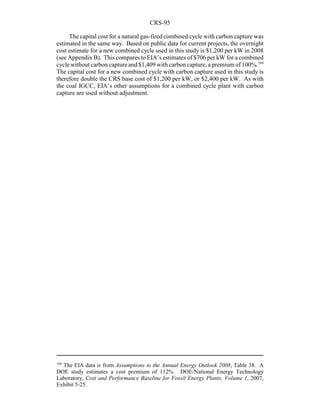 CRS-95
104
The EIA data is from Assumptions to the Annual Energy Outlook 2008, Table 38. A
DOE study estimates a cost premium of 112%. DOE/National Energy Technology
Laboratory, Cost and Performance Baseline for Fossil Energy Plants, Volume 1, 2007,
Exhibit 5-25.
The capital cost for a natural gas-fired combined cycle with carbon capture was
estimated in the same way. Based on public data for current projects, the overnight
cost estimate for a new combined cycle used in this study is $1,200 per kW in 2008
(see Appendix B). This compares to EIA’s estimates of $706 per kW for a combined
cycle without carbon capture and $1,409 with carbon capture, a premium of 100%.104
The capital cost for a new combined cycle with carbon capture used in this study is
therefore double the CRS base cost of $1,200 per kW, or $2,400 per kW. As with
the coal IGCC, EIA’s other assumptions for a combined cycle plant with carbon
capture are used without adjustment.
 