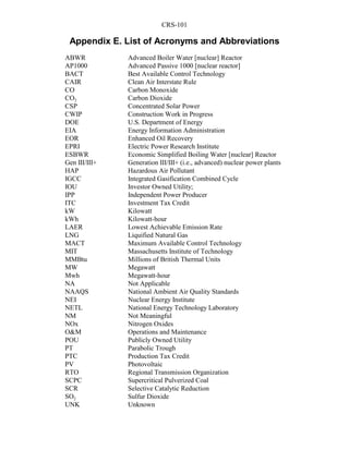 CRS-101
Appendix E. List of Acronyms and Abbreviations
ABWR Advanced Boiler Water [nuclear] Reactor
AP1000 Advanced Passive 1000 [nuclear reactor]
BACT Best Available Control Technology
CAIR Clean Air Interstate Rule
CO Carbon Monoxide
CO2 Carbon Dioxide
CSP Concentrated Solar Power
CWIP Construction Work in Progress
DOE U.S. Department of Energy
EIA Energy Information Administration
EOR Enhanced Oil Recovery
EPRI Electric Power Research Institute
ESBWR Economic Simplified Boiling Water [nuclear] Reactor
Gen III/III+ Generation III/III+ (i.e., advanced) nuclear power plants
HAP Hazardous Air Pollutant
IGCC Integrated Gasification Combined Cycle
IOU Investor Owned Utility;
IPP Independent Power Producer
ITC Investment Tax Credit
kW Kilowatt
kWh Kilowatt-hour
LAER Lowest Achievable Emission Rate
LNG Liquified Natural Gas
MACT Maximum Available Control Technology
MIT Massachusetts Institute of Technology
MMBtu Millions of British Thermal Units
MW Megawatt
Mwh Megawatt-hour
NA Not Applicable
NAAQS National Ambient Air Quality Standards
NEI Nuclear Energy Institute
NETL National Energy Technology Laboratory
NM Not Meaningful
NOx Nitrogen Oxides
O&M Operations and Maintenance
POU Publicly Owned Utility
PT Parabolic Trough
PTC Production Tax Credit
PV Photovoltaic
RTO Regional Transmission Organization
SCPC Supercritical Pulverized Coal
SCR Selective Catalytic Reduction
SO2 Sulfur Dioxide
UNK Unknown
 