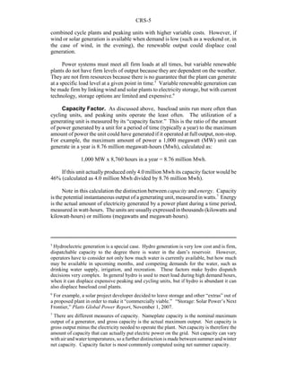 CRS-5
5
Hydroelectric generation is a special case. Hydro generation is very low cost and is firm,
dispatchable capacity to the degree there is water in the dam’s reservoir. However,
operators have to consider not only how much water is currently available, but how much
may be available in upcoming months, and competing demands for the water, such as
drinking water supply, irrigation, and recreation. These factors make hydro dispatch
decisions very complex. In general hydro is used to meet load during high demand hours,
when it can displace expensive peaking and cycling units, but if hydro is abundant it can
also displace baseload coal plants.
6
For example, a solar project developer decided to leave storage and other “extras” out of
a proposed plant in order to make it “commercially viable.” “Storage: Solar Power’s Next
Frontier,” Platts Global Power Report, November 1, 2007.
7
There are different measures of capacity. Nameplate capacity is the nominal maximum
output of a generator, and gross capacity is the actual maximum output. Net capacity is
gross output minus the electricity needed to operate the plant. Net capacity is therefore the
amount of capacity that can actually put electric power on the grid. Net capacity can vary
with air and water temperatures, so a further distinction is made between summer and winter
net capacity. Capacity factor is most commonly computed using net summer capacity.
combined cycle plants and peaking units with higher variable costs. However, if
wind or solar generation is available when demand is low (such as a weekend or, in
the case of wind, in the evening), the renewable output could displace coal
generation.
Power systems must meet all firm loads at all times, but variable renewable
plants do not have firm levels of output because they are dependent on the weather.
They are not firm resources because there is no guarantee that the plant can generate
at a specific load level at a given point in time.5
Variable renewable generation can
be made firm by linking wind and solar plants to electricity storage, but with current
technology, storage options are limited and expensive.6
Capacity Factor. As discussed above, baseload units run more often than
cycling units, and peaking units operate the least often. The utilization of a
generating unit is measured by its “capacity factor.” This is the ratio of the amount
of power generated by a unit for a period of time (typically a year) to the maximum
amount of power the unit could have generated if it operated at full output, non-stop.
For example, the maximum amount of power a 1,000 megawatt (MW) unit can
generate in a year is 8.76 million megawatt-hours (Mwh), calculated as:
1,000 MW x 8,760 hours in a year = 8.76 million Mwh.
If this unit actually produced only 4.0 million Mwh its capacity factor would be
46% (calculated as 4.0 million Mwh divided by 8.76 million Mwh).
Note in this calculation the distinction between capacity and energy. Capacity
is the potential instantaneous output of a generating unit, measured in watts.7
Energy
is the actual amount of electricity generated by a power plant during a time period,
measured in watt-hours. The units are usuallyexpressed in thousands (kilowatts and
kilowatt-hours) or millions (megawatts and megawatt-hours).
 
