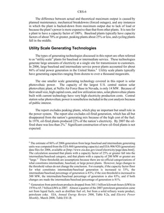 CRS-6
8
The estimate of 86% of 2006 generation from large baseload and intermediate generating
units was computed from the EIA-860 (generating capacity) and EIA-906/920 (generation)
data files for 2006, available at [http://www.eia.doe.gov/cneaf/electricity/page/data.html].
The calculation assumed that plants with a capacity factor of 25% or greater fall into the
intermediate/baseload category, and that plants with a capacity of 200 MW or greater are
“large.” These thresholds are assumptions because there are no official categorizations of
what constitutes intermediate, baseload, or large power plants. However, large changes to
the threshold values do not change the conclusion. For example, if the capacity factor floor
for what constitutes intermediate/baseload generation is increased to 33%, the
intermediate/baseload percentage of generation is 83%; if the size threshold is increased to
300 MW, the intermediate/baseload percentage of generation is also 83%; and if both
changes are made the intermediate/baseload percentage of generation is 81%.
9
Generation from petroleum products dropped from 365.1 billion kilowatt-hours (kWh) in
1978 to 65.7 billion kWh in 2007. Almost a quarter of the 2007 petroleum generation came
not from liquid fuels, such as distillate fuel oil, but from a solid refinery waste product,
petroleum coke. EIA, Annual Energy Review 2006, Table 8.2a, and Electric Power
Monthly, March 2008, Table ES1.B.
The difference between actual and theoretical maximum output is caused by
planned maintenance, mechanical breakdowns (forced outages), and any instances
in which the plant is backed-down from maximum output due to lack of load or
because the plant’s power is more expensive than that from other plants. It is rare for
a plant to have a capacity factor of 100%. Baseload plants typically have capacity
factors of about 70% or greater, peaking plants about 25% or less, and cycling plants
fall in the middle.
Utility Scale Generating Technologies
The types of generating technologies discussed in this report are often referred
to as “utility scale” plants for baseload or intermediate service. These technologies
generate large amounts of electricity at a single site for transmission to customers.
In 2006, large baseload and intermediate service power plants accounted for about
86% of total power generation in the United States.8
Utility scale plants typically
have generating capacities ranging from dozens to over a thousand megawatts.
The one smaller scale generating technology covered in this report is solar
photovoltaic power. The capacity of the largest U.S. central station solar
photovoltaic plant, at Nellis Air Force Base in Nevada, is only 14 MW. Because of
their small size, high capital costs, and low utilization rates, solar photovoltaic plants
built with current technology have very high electricity production costs. Central
station solar photovoltaic power is nonetheless included in the cost analysis because
of public interest.
The report excludes peaking plants, which play an important but small role in
the power system. The report also excludes oil-fired generation, which has all but
disappeared from the nation’s generating mix because of the high cost of the fuel.
In 1978, oil-fired plants produced 22% of the nation’s electricity. By 2007 the oil-
fired share was less than 2%.9
Significant construction of new oil-fired plants is not
expected.
 