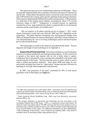 CRS-7
10
In 2007 total generation was 4,160 million Mwh. Generation from the industrial and
commercial sectors totaled 154 million Mwh, some of which was from non-CHP industrial
and commercial generators. EIA, Annual Energy Review 2007, Table 8.1.
11
North American Electric Reliability Corp., 2008 Long-Term Reliability Assessment,
October 2008, p. 46.
12
The primary alternative to pulverized coal technology for new coal plants is the
circulating fluidized bed (CFB) boiler. CFB is a commercial system used mainly for
relatively small scale plants (about 250 MW and less) that burn waste products (such as
petroleum coke, a refinery residue) as well as coal. CFB is currently a niche technology and
is not covered further in this report. For additional information see Steve Blankinship,
“CFB: Technology of the Future?,” Power Engineering, February 2008. (The article is
available online by searching at [http://pepei.pennnet.com/]).
The report also does not cover combined heat and power (CHP) plants. These
are typically industrial plants that co-produce electricity and steam for internal use
and for sale. Unlike plants that generate power exclusively to put electricity on the
grid, CHP facilities have unique, plant-specific operating modes and cost structures,
andeconomicsfundamentallydifferentfromutilityscalegeneration. CHP generation
is a small part of the electric power industry, accounting for about 3.7% of total
electricity output in 2007.10
Hydropower is excluded because no significant
construction of new, large hydroelectric plants is expected (due to environmental
concerns and the small number of available sites).11
The cost analysis is for plants entering service on January 1, 2015, which
means construction would start soon (between 2009 and 2013 depending on the
technology). The plants therefore incorporate only small projected changes from
2008 cost and performance for mature technologies, and reflect current estimates of
cost and performance for new or evolving technologies (such as advanced nuclear
power and coal gasification).
The technologies covered in the report are described briefly below. Process
diagrams and images of each technology are in Appendix A.
Supercritical Pulverized Coal. Pulverized coal plants account for the great
majority of existing and planned coal-fired generating capacity. In this system coal
is ground to fine power and injected with air into a boiler where it ignites.
Combustion heat is absorbed by water-carrying tubes embedded in the boiler walls
and downstream of the boiler. The heat turns the water to steam, which is used to
rotate a turbine and produce electricity. Since about 2000 most plans for new
pulverized coal plants have been for “supercritical” designs that gain efficiency by
operating at very high steam temperatures and pressures.
In 2007, coal generation of all types12
accounted for 49% of total power
generation in the United States (see Figure 2).
 