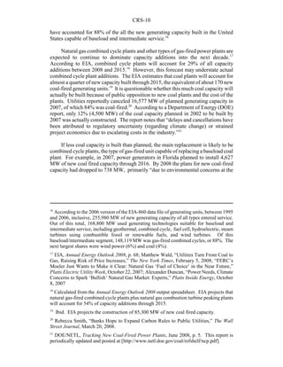 CRS-10
16
According to the 2006 version of the EIA-860 data file of generating units, between 1995
and 2006, inclusive, 255,980 MW of new generating capacity of all types entered service.
Out of this total, 168,800 MW used generating technologies suitable for baseload and
intermediate service, including geothermal, combined cycle, fuel cell, hydroelectric, steam
turbines using combustible fossil or renewable fuels, and wind turbines. Of this
baseload/intermediate segment, 148,119 MW was gas-fired combined cycles, or 88%. The
next largest shares were wind power (6%) and coal (4%).
17
EIA, Annual Energy Outlook 2008, p. 68; Matthew Wald, “Utilities Turn From Coal to
Gas, Raising Risk of Price Increases,” The New York Times, February 5, 2008; “FERC’s
Moeler Just Wants to Make it Clear: Natural Gas ‘Fuel of Choice’ in the Near Future,”
Platts Electric Utility Week, October 22, 2007; Alexander Duncan, “Power Needs, Climate
Concerns to Spark ‘Bullish’ Natural Gas Market: Experts,” Platts Inside Energy, October
8, 2007
18
Calculated from the Annual Energy Outlook 2008 output spreadsheet. EIA projects that
natural gas-fired combined cycle plants plus natural gas combustion turbine peaking plants
will account for 54% of capacity additions through 2015.
19
Ibid. EIA projects the construction of 85,300 MW of new coal fired capacity.
20
Rebecca Smith, “Banks Hope to Expand Carbon Rules to Public Utilities,” The Wall
Street Journal, March 20, 2008.
21
DOE/NETL, Tracking New Coal-Fired Power Plants, June 2008, p. 5. This report is
periodically updated and posted at [http://www.netl.doe.gov/coal/refshelf/ncp.pdf].
have accounted for 88% of the all the new generating capacity built in the United
States capable of baseload and intermediate service.16
Natural gas combined cycle plants and other types of gas-fired power plants are
expected to continue to dominate capacity additions into the next decade.17
According to EIA, combined cycle plants will account for 29% of all capacity
additions between 2008 and 2015.18
However, this forecast may understate actual
combined cycle plant additions. The EIA estimates that coal plants will account for
almost a quarter of new capacitybuilt through 2015, the equivalent of about 170 new
coal-fired generating units.19
It is questionable whether this much coal capacity will
actually be built because of public opposition to new coal plants and the cost of the
plants. Utilities reportedly canceled 16,577 MW of planned generating capacity in
2007, of which 84% was coal-fired.20
According to a Department of Energy (DOE)
report, only 12% (4,500 MW) of the coal capacity planned in 2002 to be built by
2007 was actually constructed. The report notes that “delays and cancellations have
been attributed to regulatory uncertainty (regarding climate change) or strained
project economics due to escalating costs in the industry.”21
If less coal capacity is built than planned, the main replacement is likely to be
combined cycle plants, the type of gas-fired unit capable of replacing a baseload coal
plant. For example, in 2007, power generators in Florida planned to install 4,627
MW of new coal fired capacity through 2016. By 2008 the plans for new coal-fired
capacity had dropped to 738 MW, primarily “due to environmental concerns at the
 