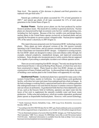 CRS-11
22
North American Electric Reliability Corp., 2008 Long-Term Reliability Assessment,
October 2008, p. 88.
23
According to the EIA-906/920 data file for 2007, gas-fired combined cycles accounted for
688 million megawatt-hours of generation, out of a total of 4,160 million megawatt-hours.
24
For an illustrated summary of several of the Gen III/III+ designs, see “UK Nuclear Power:
The Contenders,” BBC News, January 10, 2008 [http://news.bbc.co.uk/2/hi/science/nature/
5165182.stm]. Additional information is available from the links at [http://www.nei.org/
keyissues/newnuclearplants/newreactordesigns/].
State level. The majority of this decrease in planned coal-fired generation was
replaced with gas-fired units.”22
Natural gas combined cycle plants accounted for 17% of total generation in
2007,23
and natural gas plants of all types accounted for 21% of total power
generation in the United States (Figure 2).
Nuclear Power. Nuclear power plants use the heat produced by nuclear
fission to produce steam. The steam drives a turbine to generate electricity. Nuclear
plants are characterized by high investment costs but low variable operating costs,
including low fuel expense. Because of the low variable costs and design factors,
nuclear plants in the United States operate exclusively as baseload plants and are
typically the first plants in a power system’s dispatch order. Nuclear power supplied
19% of the nation’s electricity in 2007 (Figure 2).
This report discusses projected costs for Generation III/III+ technology nuclear
plants. These plants are more advanced versions of the 104 reactors currently
operating in the United States, and all reactors currently proposed for construction
in the United States are Generation III/III+ designs. Compared to existing reactors,
the Gen III/III+ plants are designed to reduce costs and enhance safety through, for
example, reduced complexity, standardized designs, and improved construction
techniques. Some designs also incorporate passive safety systems that are supposed
to be capable of preventing a catastrophic accident even without operator action.
There are several competingGen III/III+ designs,24
but onlyone design has been
built (General Electric’s Advanced Boiling Water Reactor, of which four units have
been constructed in Japan). Plants based on other Gen III/III+ designs are under
construction in France, Finland, and China. As discussed later in the report, the costs
of building a new nuclear plant in the United States will apparently be very high.
Geothermal Power. Geothermal plants have operated for many years in the
western United States, mainly in California. In a typical binary cycle geothermal
facility, wells draw hot water and steam from underground into a heat exchanger. In
the heat exchanger a working fluid is vaporized and used to drive a turbine generator
(the underground steam is not used directly because it contains corrosive impurities
and can release air pollutants). In geothermal fields that have been depleted by years
of use, such as the Geysers field in California, operators can inject water into the
layers of hot rock to supplement the naturally available water and boost steam
production. Unlike solar and wind power, which are weather-dependent, geothermal
plants operate as dispatchable baseload plants. However, with current technology,
 