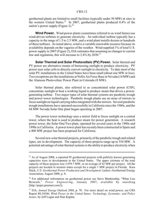 CRS-12
25
As of August 2008, a reported 95 geothermal projects with publicly known generating
capacities were in development in the United States. The upper estimate of the total
capacity of these projects was 3,959.7 MW, or an average of 42 MW per project. All the
projects are located in western states except for a single 1 MW project in Florida. Kara
Slack, U.S. Geothermal Power Production and Development Update, Geothermal Energy
Association, August 2008, p. 8.
26
For additional information on geothermal power see Steve Blankinship, “What Lies
Beneath,” Power Engineering, January 2007, available by searching
[http://pepei.pennnet.com/]).
27
EIA, Annual Energy Outlook 2008, p. 70. For more detail on wind power, see CRS
Report RL34546, Wind Power in the United States: Technology, Economic, and Policy
Issues, by Jeff Logan and Stan Kaplan.
geothermal plants are limited to small facilities (typically under 50 MW) at sites in
the western United States.25
In 2007, geothermal plants produced 0.4% of the
nation’s power supply (Figure 2).26
Wind Power. Wind power plants (sometimes referred to as wind farms) use
wind-driven turbines to generate electricity. An individual turbine typically has a
capacity in the range of 1.5 to 2.5 MW, and a wind plant installs dozens or hundreds
of these turbines. As noted above, wind is a variable renewable resource because its
availability depends on the vagaries of the weather. Wind supplied 1% of total U.S.
power supply in 2007 (Figure 2); EIA estimates that assuming no changes to current
law and regulation, this will increase to 2.4% by 2030.27
Solar Thermal and Solar Photovoltaic (PV) Power. Solar thermal and
PV power are alternative means of harnessing sunlight to produce electricity. PV
power uses solar cells to directly convert sunlight to electricity. To date most of the
solar PV installations in the United States have been small (about one MW or less).
Two exceptions are the installations at Nellis Air Force Base in Nevada (14 MW) and
the Alamosa Photovoltaic Power Plant in Colorado (8 MW).
Solar thermal plants, also referred to as concentrated solar power (CSP),
concentrate sunlight to heat a working liquid to produce steam that drives a power-
generating turbine. Two major types of solar thermal systems are parabolic trough
and power tower technologies. Parabolic trough plants use an array of mirrors to
focus sunlight on liquid-carryingtubes integratedwith the mirrors. Several parabolic
trough installations have operated successfully in California since the 1980s, and the
64 MW Nevada Solar One plant began operating in 2007.
The power tower technology uses a mirror field to focus sunlight on a central
tower, where the heat is used to produce steam for power generation. A research
power tower, the Solar One/Two plant, operated for several years in the 1980s and
1990s in California. A power tower plant has recentlybeen constructed in Spain and
a 400 MW project has been proposed for California.
Several new solar thermal projects, primarilyof the parabolic trough and related
types, are in development. The capacity of these projects range up to 554 MW. A
potential advantage of solar thermal systems is the abilityto produce electricitywhen
 