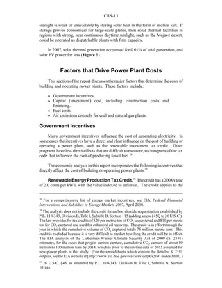 CRS-13
28
For a comprehensive list of energy market incentives, see EIA, Federal Financial
Interventions and Subsidies in Energy Markets 2007, April 2008.
29
The analysis does not include the credit for carbon dioxide sequestration established by
P.L. 110-343, Division B, Title I, Subtitle B, Section 115 (adding a new §45Q to 26 U.S.C.).
The law provides for tax credits of $20 per metric ton of CO2 sequestered and $10 per metric
ton for CO2 captured and used for enhanced oil recovery. The credit is in effect through the
year in which the cumulative volume of CO2 captured totals 75 million metric tons. This
credit is excluded because it is very difficult to predict how long the credit will be in effect.
The EIA analysis of the Lieberman-Warner Climate Security Act of 2009 (S. 2191)
estimates, for the cases that project carbon capture, cumulative CO2 capture of about 80
million to 100 million tons by 2014, which is prior to the on-line data of 2015 assumed for
new power plants in this study. (For the spreadsheets which contain the detailed S. 2191
outputs,seetheEIAwebsiteat[http://www.eia.doe.gov/oiaf/servicerpt/s2191/index.html].)
30
26 U.S.C. §45, as amended by P.L. 110-343, Division B, Title I, Subtitle A, Section
101(a).
sunlight is weak or unavailable by storing solar heat in the form of molten salt. If
storage proves economical for large-scale plants, then solar thermal facilities in
regions with strong, near continuous daytime sunlight, such as the Mojave desert,
could be operated as dispatchable plants with firm capacity.
In 2007, solar thermal generation accounted for 0.01% of total generation, and
solar PV power for less (Figure 2).
Factors that Drive Power Plant Costs
This section of the report discusses the major factors that determine the costs of
building and operating power plants. These factors include:
! Government incentives.
! Capital (investment) cost, including construction costs and
financing.
! Fuel costs.
! Air emissions controls for coal and natural gas plants.
Government Incentives
Many government incentives influence the cost of generating electricity. In
some cases the incentives have a direct and clear influence on the cost of building or
operating a power plant, such as the renewable investment tax credit. Other
programs have less direct affects that are difficult to measure, such as parts of the tax
code that influence the cost of producing fossil fuel.28
The economic analysis in this report incorporates the following incentives that
directly affect the cost of building or operating power plants.29
Renewable Energy Production Tax Credit.30
The credit has a 2008 value
of 2.0 cents per kWh, with the value indexed to inflation. The credit applies to the
 