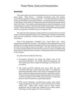 Power Plants: Costs and Characteristics
Summary
This report analyzes the factors that determine the cost of electricity from new
power plants. These factors — including construction costs, fuel expense,
environmental regulations, and financing costs — can all be affected by government
energy, environmental, and economic policies. Government decisions to influence,
or not influence, these factors can largely determine the kind of power plants that are
built in the future. For example, government policies aimed at reducing the cost of
constructing power plants could especially benefit nuclear plants, which are costly
to build. Policies that reduce the cost of fossil fuels could benefit natural gas plants,
which are inexpensive to build but rely on an expensive fuel.
The report provides projections of the possible cost of power from new fossil,
nuclear, and renewable plants built in 2015, illustrating how different assumptions,
such as for the availability of federal incentives, change the cost rankings of the
technologies.
None of the projections is intended to be a “most likely” case. Future
uncertainties preclude firm forecasts. The rankings of the technologies by cost are
therefore also an approximation and should not be viewed as definitive estimates of
the relative cost-competitiveness of each option. The value of the discussion is not
as a source of point estimates of future power costs, but as a source of insight into the
factors that can determine future outcomes, including factors that can be influenced
by the Congress.
Key observations include the following:
! Government incentives can change the relative costs of the
generating technologies. For example, federal loan guarantees can
turn nuclear power from a high cost technology to a relatively low
cost option.
! The natural gas-fired combined cycle power plant, the most
commonly built type of large natural gas plant, is a competitive
generating technology under a wide variety of assumptions for fuel
price,constructioncost,governmentincentives,andcarboncontrols.
This raises the possibility that power plant developers will continue
to follow the pattern of the 1990s and rely heavily on natural gas
plants to meet the need for new generating capacity.
! With current technology, coal-fired power plants using carbon
capture equipment are an expensive source of electricity in a carbon
control case. Other power sources, such as wind, nuclear,
geothermal, and the natural gas combined cycle without capture
technology currently appear to be more economical.
 