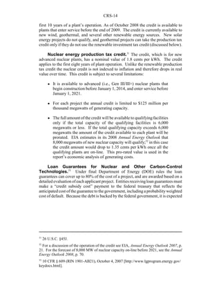 CRS-14
31
26 U.S.C. §45J.
32
For a discussion of the operation of the credit see EIA, Annual Energy Outlook 2007, p.
21. For the forecast of 8,000 MW of nuclear capacity on-line before 2021, see the Annual
Energy Outlook 2008, p. 70.
33
10 CFR § 609 (RIN 1901-AB21), October 4, 2007 [http://www.lgprogram.energy.gov/
keydocs.html].
first 10 years of a plant’s operation. As of October 2008 the credit is available to
plants that enter service before the end of 2009. The credit is currently available to
new wind, geothermal, and several other renewable energy sources. New solar
energy projects do not qualify, and geothermal projects can take the production tax
credit only if they do not use the renewable investment tax credit (discussed below).
Nuclear energy production tax credit.31
The credit, which is for new
advanced nuclear plants, has a nominal value of 1.8 cents per kWh. The credit
applies to the first eight years of plant operation. Unlike the renewable production
tax credit the nuclear credit is not indexed to inflation and therefore drops in real
value over time. This credit is subject to several limitations:
! It is available to advanced (i.e., Gen III/III+) nuclear plants that
begin construction before January 1, 2014, and enter service before
January 1, 2021.
! For each project the annual credit is limited to $125 million per
thousand megawatts of generating capacity.
! The full amount of the credit will be available to qualifying facilities
only if the total capacity of the qualifying facilities is 6,000
megawatts or less. If the total qualifying capacity exceeds 6,000
megawatts the amount of the credit available to each plant will be
prorated. EIA estimates in its 2008 Annual Energy Outlook that
8,000 megawatts of new nuclear capacity will qualify;32
in this case
the credit amount would drop to 1.35 cents per kWh once all the
qualifying plants are on-line. This pro-rated value is used in the
report’s economic analysis of generating costs.
Loan Guarantees for Nuclear and Other Carbon-Control
Technologies.33
Under final Department of Energy (DOE) rules the loan
guarantees can cover up to 80% of the cost of a project, and are awarded based on a
detailed evaluationofeachapplicantproject. Entitiesreceivingloanguarantees must
make a “credit subsidy cost” payment to the federal treasury that reflects the
anticipated cost of the guarantee to the government, including a probabilityweighted
cost of default. Because the debt is backed by the federal government, it is expected
 