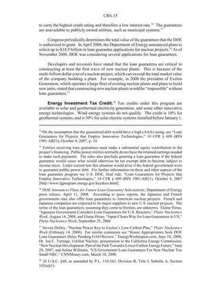 CRS-15
34
On the assumption that the guaranteed debt would have a high (AAA) rating, see “Loan
Guarantees for Projects that Employ Innovative Technologies,” 10 CFR § 609 (RIN
1901-AB21), October 4, 2007, p. 24.
35
Entities receiving loan guarantees must make a substantial equity contribution to the
project’sfinancing. Public powerentitiesnormallydonothavetheretainedearningsneeded
to make such payments. The rules also preclude granting a loan guarantee if the federal
guarantee would cause what would otherwise be tax exempt debt to become subject to
income taxes. Under current law this situation would arise if the federal government were
to guarantee public power debt. For further information on these and other aspects of the
loan guarantee program see U.S. DOE, final rule, “Loan Guarantees for Projects that
Employ Innovative Technologies,” 10 CFR § 609 (RIN 1901-AB21), October 4, 2007
[http://www.lgprogram.energy.gov/keydocs.html].
36
DOE Announces Plans for Future Loan Guarantee Solicitations, Department of Energy
press release, April 11, 2008. According to press reports, the Japanese and French
governments may also offer loan guarantees to American nuclear projects. French and
Japanese companies are expected to be major suppliers to new U.S. nuclear projects. The
terms of the loan guarantees, assuming they come to fruition, are unknown. Elaine Hiruo,
“Japanese Government Considers Loan Guarantees for U.S. Reactors,” Platts Nucleonics
Week, August 14, 2008, and Elaine Hiruo, “Japan Clears Way for Loan Guarantees in US,”
Platts Nucleonics Week, September 25, 2008
37
Steven Dolley, “Nuclear Power Key to Exelon’s Low-Carbon Plan,” Platts Nucleonics
Week (February 14, 2008). For similar comments see “House Appropriators Seek DOE
Loan Guarantees Delay Pending GAO Review,” EnergyWashington.com, June 10, 2008;
Dr. Joe C. Turnage, UniStar Nuclear, presentation to the California Energy Commission,
“New Nuclear Development: Part of the Path Toward a Lower Carbon Energy Future,” June
28, 2007; and Selina Williams, “US Government Loan Guarantees For New Nuclear Too
Small NRC,” CNNMoney.com, March 10, 2008.
38
26 U.S.C. §48, as amended by P.L. 110-343, Division B, Title I, Subtitle A, Section
103(a)(1).
to carry the highest credit rating and therefore a low interest rate.34
The guarantees
are unavailable to publicly owned utilities, such as municipal systems.35
Congress periodicallydetermines the total value of the guarantees that the DOE
is authorized to grant. In April 2008, the Department of Energy announced plans to
solicit up to $18.5 billion in loan guarantee applications for nuclear projects.36
As of
November 2008, DOE was considering several applications for loan guarantees.
Developers and investors have stated that the loan guarantees are critical to
constructing at least the first wave of new nuclear plants. This is because of the
multi-billion dollar cost of a nuclear project, which can exceed the total market value
of the company building a plant. For example, in 2008 the president of Exelon
Generation, which operates a large fleet of existing nuclear plants and plans to build
newunits, stated that constructingnewnuclearplantswouldbe“impossible”without
loan guarantees.37
Energy Investment Tax Credit.38
Tax credits under this program are
available to solar and geothermal electricity generation, and some other innovative
energy technologies. Wind energy systems do not qualify. The credit is 10% for
geothermal systems, and is 30% for solar electric systems installed before January 1,
 