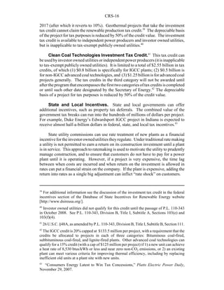 CRS-16
39
For additional information see the discussion of the investment tax credit in the federal
incentives section of the Database of State Incentives for Renewable Energy website
[http://www.dsireusa.org/].
40
Investor owned utilities did not qualify for this credit until the passage of P.L. 110-343
in October 2008. See P.L. 110-343, Division B, Title I, Subtitle A, Sections 103(e) and
103(f)(4).
41
26 U.S.C. §48A, as amended by P.L. 110-343, Division B, Title I, Subtitle B, Section 111.
42
The IGCC credit is 20% capped at $133.5 million per project, with a requirement that the
credits be allocated to projects in each of three categories: Bituminous coal-fired,
subbituminous coal-fired, and lignite-fired plants. Other advanced coal technologies can
qualify for a 15% credit (with a cap of $125 million per project) if 1) a new unit can achieve
a heat rate of 8,530 btus/kWh or less and near zero non-CO2 emissions, or 2) an existing
plant can meet various criteria for improving thermal efficiency, including by replacing
inefficient old units at a plant site with new units.
43
“Consumers Energy Latest to Win Tax Concessions,” Platts Electric Power Daily,
November 29, 2007.
2017 (after which it reverts to 10%). Geothermal projects that take the investment
tax credit cannot claim the renewable production tax credit.39
The depreciable basis
of the project for tax purposes is reduced by 50% of the credit value. The investment
tax credit is available to independent power producers and investor owned utilities,
but is inapplicable to tax-exempt publicly owned utilities.40
Clean Coal Technologies Investment Tax Credit.41
This tax credit can
beusedbyinvestorownedutilitiesorindependent powerproducers(itisinapplicable
to tax-exempt publicly owned utilities). It is limited to a total of $2.55 billion in tax
credits, of which (1) $0.8 billion is specifically for IGCC plants; (2) $0.5 billion is
for non-IGCC advanced coal technologies, and (3) $1.25 billion is for advanced coal
projects generally. The tax credits in the third category will not be awarded until
after theprogram that encompasses thefirst two categories of tax credits is completed
or until such other date designated by the Secretary of Energy.42
The depreciable
basis of a project for tax purposes is reduced by 50% of the credit value.
State and Local Incentives. State and local governments can offer
additional incentives, such as property tax deferrals. The combined value of the
government tax breaks can run into the hundreds of millions of dollars per project.
For example, Duke Energy’s Edwardsport IGCC project in Indiana is expected to
receive almost half-a-billion dollars in federal, state, and local tax incentives.43
State utility commissions can use rate treatment of new plants as a financial
incentivefor theinvestor owned utilities theyregulate. Under traditional ratemaking
a utility is not permitted to earn a return on its construction investment until a plant
is in service. This approach to ratemaking is used to motivate the utility to prudently
manage construction, and to ensure that customers do not have to pay for a power
plant until it is operating. However, if a project is very expensive, the time lag
between when costs are incurred and when return on the investment is allowed in
rates can put a financial strain on the company. If the plant is expensive, adding the
return into rates as a single big adjustment can inflict “rate shock” on customers.
 
