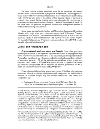 CRS-17
44
Mary Powers, “Governor Expected to Sign Mississippi Bill on Collecting Costs of
Building Baseload,” Platts Electric Utility Week, April 21, 2008; Elaine Hiruo and Tom
Harrison, “Summer Owners Lock in Price, Schedule for Planned New Reactors,” Platts
Nucleonics Week, May 29, 2008. In addition, Florida, Louisiana, Virginia, and North
Carolina will reportedly allow return on CWIP for nuclear plants (Dr. Joe C. Turnage,
UniStar Nuclear, “New Nuclear Development: Part of the Strategy for a Lower Carbon
Energy Future,” presentation to the Center for Strategic and International Studies meeting
“Evaluating the Business Case for Nuclear Power,” July 31, 2008, p. 4). The treatment of
CWIP in rates varies by jurisdiction and by case. The amount of CWIP allowed is typically
updated periodically and may be limited by a total project cost approved by the commission
45
Wisconsin Public Service Commission, Certificate and Order, Docket 6680-CE-171, May
10, 2007 (for Wisconsin Power & Light’s Cedar Ridge project, estimated to cost $179
million); Kansas State Corporation Commission, Final Order, Docket 08-WSEE-309-PRE,
December 27, 2007 (for Westar Energy’s investment in the Central Plains and Flat Ridge
wind projects, estimated to cost the utility $282 million).
For these reasons, utilities sometimes argue for an alternative rate making
method called “construction work in progress (CWIP) in rates.” In this approach, a
utility is allowed to recover in rates the return on its investment as the plant is being
built. CWIP in rates relieves the utility of the financial strain of carrying an
expensive investment that is yielding no income, phases-in the rate increase to
customers, and decreases the utility’s financial exposure if the project is delayed. On
the other hand, the pressures for prudent construction management inherent in
traditional ratemaking are dampened.
Some states, such as South Carolina and Mississippi, have passed legislation
allowing utilityprojects that meet certain criteria to receive CWIP in rates.44
In other
cases utilities have received CWIP in rates under existing rules. CWIP in rates has
expanded beyond its historic application to veryexpensive coal and nuclear projects.
For example, the Kansas and Wisconsin commissions have allowed CWIP in rates
for relatively small wind projects.45
Capital and Financing Costs
Construction Cost Components and Trends. Most of the generating
technologies discussed in this report are capital intensive; that is, theyrequire a large
initial construction investment relative to the amount of generating capacity built.
Power plant capital costs are often discussed in terms of dollars per kilowatt (kW)
of generating capacity. All of the technologies considered in this report have
estimated 2008 costs of $2,100 per kW or greater, with the exception of the natural
gas combined cycle plant ($1,200 see Appendix B). Nuclear, geothermal, and IGCC
plants have estimated costs in excess of $3,000 per kW.
Power plant capital costs have several components. Published information on
plant costs often do not clearly distinguish which components are included in an
estimate, or different analysts may use different definitions. The capital cost
components are:
! Engineering, Procurement, and Construction (EPC) cost: this is the
cost of the primary contract for building the plant. It includes the
 