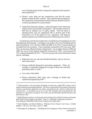 CRS-18
46
Typical practice is for the project developer to enter into a single EPC contract with a
large construction and engineering firm. The firmis responsible for most plant construction
activities and absorbs significant cost, delay, and technical risk, which is reflected in the
contract price. A developer can act as its own EPC manager and avoid paying the risk
premium to a third party contractor, but in this case the developer absorbs the price and
performance risks.
47
IHS CERA press release, “Construction Costs for NewPower Plants Continue to Escalate
IHS-CERA Power Capital Costs Index,” May 27, 2008 [http://energy.ihs.com/News/
Press-Releases/2008/IHS-CERA-Power-Capital-Costs-Index.htm].
48
Keith Bradsher and David Barboza, “Pollution From Chinese Coal Casts a Global
Shadow,” The New York Times, June 11, 2006.
49
Christopher D. Kirkpatrick, “A Bidding War for Engineers: Power Plant Construction
(continued...)
cost of designing the facility, buying the equipment and materials,
and construction.46
! Owner’s costs: these are any construction costs that the owner
handles outside the EPC contract. This could include arranging for
the construction of transmission and fuel delivery facilities (such as
a natural gas pipeline) to a power plant.
! Capitalized financing charges: a plant developer incurs financing
charges while a power plant is being built. This includes interest on
debt and an imputed cost of equity capital. Until the plant is
operating these costs are capitalized; that is, become part of the
investment cost of the project for tax, regulatory, and financial
analysis purposes (see further discussion of financing costs, below).
Constructioncostsforpower plants have escalated at an extraordinaryratesince
the beginning of this decade. According to one analysis, the cost of building a power
plant increased by 131% between 2000 and 2008 (or by 82% if nuclear plants are
excluded from the estimate). Costs reportedly increased by 69% just since 2005.
The cost increases affected all types of generation. For example, between 2000 and
2008, the cost of wind capacity reportedly increased by 108%, coal increased by
78%, and gas-fired plants by92%.47
The cost increases have been attributed to many
factors, including:
! High prices for raw and semi-finished materials, such as iron ore,
steel, and cement.
! Strong worldwide demand for generating equipment. China, for
example, is reportedly building an average of about one coal-fired
generating station a week.48
! Low value of the dollar.
! Rising construction labor costs, and a shortage of skilled and
experienced engineering staff.49
 