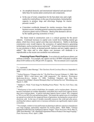CRS-19
49
(...continued)
Boom Creates a Labor Shortage,” The Charlotte (North Carolina) Observer, September 5,
2008.
50
Yuliya Chernova, “Change in the Air,” The Wall Street Journal, February 11, 2008; Bert
Caldwell, “BPA’s wind power tops 1,000 megawatts,” The (Spokane, Washington)
Spokesman-Review, January 12, 2008; Yoshifumi Takemoto and Alan Katz,
“Samurai-SwordMaker’sReactorMonopolyMayCoolNuclearRevival,”Bloomberg.com,
March 13, 2008.
51
Matthew L. Wald, “Costs Surge For Building Power Plants,” The New York Times, July
10, 2007.
52
Wind power is less costly to build than, for example, coal or nuclear plants. However,
because wind plants are weather dependent, wind plants have much lower capacity factors
than coal or nuclear plants. A typical wind plant capacity factor is about 34%, compared
to 70% to over 90% for coal and nuclear plants. This means the capital costs of a wind plant
are spread over relatively few megawatt-hours of generation, increasing the cost per unit of
electricity sold. In the case of variable renewable resources like wind and solar power,
anything that reduces capital costs or increases utilization can significantly improve plant
economics.
53
For example, vendors in Asia and Europe areplanning to add new capacity to manufacture
very large forgings, particularly important for nuclear plants. Mark Hibbs, “Chinese
Equipment Fabricators Set Ambitious Capacity Targets,” Platts Nucleonics Week, May 22,
2008;PearlMarshall,“UK’sSheffieldForgemastersPlanstoProduceUltra-largeForgings,”
Platts Nucleonics Week, April 3, 2008.
! An atrophied domestic and international industrial and specialized
labor base for nuclear plant construction and components.
! In the case of wind, competition for the best plant sites and a tight
market for wind turbines; in thecaseof nuclearplants, limited global
capacity to produce large and ultra-large forgings for reactor
pressure vessels.50
! Coincident worldwide demand for similar resources from other
business sectors,includinggeneral constructionandtheconstruction
of process plants such as refineries. Much of the demand is driven
by the rapidly growing economies of Asia.51
The future trend in construction costs is a critical question for the power
industry. Continued increases in capital costs would favor building natural gas
plants, which have lower capital costs than most alternatives. Stable or declining
construction costs would improve the economics of capital-intensive generating
technologies, such as nuclear power and wind.52
At least some long-term moderation
in cost escalation is likely, as demand growth slackens and new supply capacity is
added.53
But when and to what degree cost increases will moderate is as
unpredictable as the recent cost escalation was unforeseen.
Financing Power Plant Projects. Even relatively small power plants cost
millions of dollars. For example, the capital cost for a 50 MW wind plant would be
about $105 million at $2,100 per kW of capacity. The investment cost is typically
 