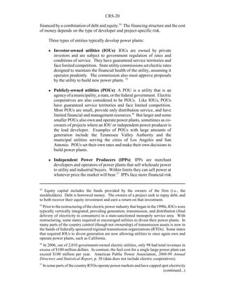 CRS-20
54
Equity capital includes the funds provided by the owners of the firm (i.e., the
stockholders). Debt is borrowed money. The owners of a project seek to repay debt, and
to both recover their equity investment and earn a return on that investment.
55
Prior to the restructuring of the electric power industry that began in the 1990s, IOUs were
typically vertically integrated, providing generation, transmission, and distribution (final
delivery of electricity to consumers) in a state-sanctioned monopoly service area. With
restructuring, some states required or encouraged utilities to divest their power plants. In
many parts of the country control (though not ownership) of transmission assets is now in
the hands of federally sponsored regional transmission organizations (RTOs). Some states
that required IOUs to divest generation are now allowing utilities to once again own and
operate power plants, such as California.
56
In 2006, out of 2,010 government-owned electric utilities, only 98 had total revenues in
excess of $100 million dollars. In contrast, the fuel cost for a single large power plant can
exceed $100 million per year. American Public Power Association, 2008-09 Annual
Directory and Statistical Report, p. 30 (data does not include electric cooperatives).
57
In some parts of the countryRTOs operate power markets and have capped spot electricity
(continued...)
financed by a combination of debt and equity.54
The financing structure and the cost
of money depends on the type of developer and project-specific risk.
Three types of entities typically develop power plants:
! Investor-owned utilities (IOUs): IOUs are owned by private
investors and are subject to government regulation of rates and
conditions of service. They have guaranteed service territories and
face limited competition. Stateutilitycommissionssetelectric rates
designed to maintain the financial health of the utility, assuming it
operates prudently. The commission also must approve proposals
by the utility to build new power plants. 55
! Publicly-owned utilities (POUs): A POU is a utility that is an
agencyof a municipality, a state, or the federal government. Electric
cooperatives are also considered to be POUs. Like IOUs, POUs
have guaranteed service territories and face limited competition.
Most POUs are small, provide only distribution service, and have
limited financial and management resources.56
But larger and some
smaller POUs also own and operate power plants, sometimes as co-
owners of projects where an IOU or independent power producer is
the lead developer. Examples of POUs with large amounts of
generation include the Tennessee Valley Authority and the
municipal utilities serving the cities of Los Angeles and San
Antonio. POUs set their own rates and make their own decisions to
build power plants.
! Independent Power Producers (IPPs): IPPs are merchant
developers and operators of power plants that sell wholesale power
to utility and industrial buyers. Within limits they can sell power at
whatever price the market will bear.57
IPPs face more financial risk
 