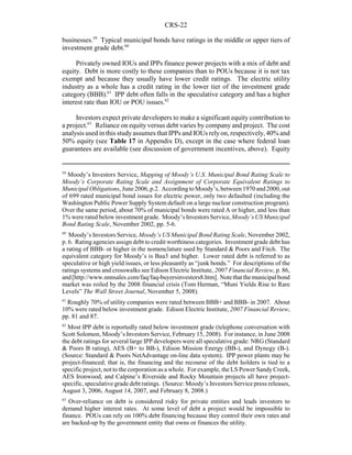 CRS-22
59
Moody’s Investors Service, Mapping of Moody’s U.S. Municipal Bond Rating Scale to
Moody’s Corporate Rating Scale and Assignment of Corporate Equivalent Ratings to
Municipal Obligations, June 2006, p.2. Accordingto Moody’s, between 1970 and 2000, out
of 699 rated municipal bond issues for electric power, only two defaulted (including the
Washington Public Power Supply System default on a large nuclear construction program).
Over the same period, about 70% of municipal bonds were rated A or higher, and less than
1% were rated below investment grade. Moody’s Investors Service, Moody’s US Municipal
Bond Rating Scale, November 2002, pp. 5-6.
60
Moody’s Investors Service, Moody’s US Municipal Bond Rating Scale, November 2002,
p. 6. Rating agencies assign debt to credit worthiness categories. Investment grade debt has
a rating of BBB- or higher in the nomenclature used by Standard & Poors and Fitch. The
equivalent category for Moody’s is Baa3 and higher. Lower rated debt is referred to as
speculative or high yield issues, or less pleasantly as “junk bonds.” For descriptions of the
ratings systems and crosswalks see Edison Electric Institute, 2007 Financial Review, p. 86,
and[http://www.nnnsales.com/faq/faq-buyersinvestors8.htm]. Notethatthemunicipalbond
market was roiled by the 2008 financial crisis (Tom Herman, “Muni Yields Rise to Rare
Levels” The Wall Street Journal, November 5, 2008).
61
Roughly 70% of utility companies were rated between BBB+ and BBB- in 2007. About
10% were rated below investment grade. Edison Electric Institute, 2007 Financial Review,
pp. 81 and 87.
62
Most IPP debt is reportedly rated below investment grade (telephone conversation with
Scott Solomon, Moody’s Investors Service, February 15, 2008). For instance, in June 2008
the debt ratings for several large IPP developers were all speculative grade: NRG (Standard
& Poors B rating), AES (B+ to BB-), Edison Mission Energy (BB-), and Dynegy (B-).
(Source: Standard & Poors NetAdvantage on-line data system). IPP power plants may be
project-financed; that is, the financing and the recourse of the debt holders is tied to a
specific project, not to the corporation as a whole. For example, the LS Power Sandy Creek,
AES Ironwood, and Calpine’s Riverside and Rocky Mountain projects all have project-
specific, speculative grade debt ratings. (Source: Moody’s Investors Service press releases,
August 3, 2006, August 14, 2007, and February 8, 2008.)
63
Over-reliance on debt is considered risky for private entities and leads investors to
demand higher interest rates. At some level of debt a project would be impossible to
finance. POUs can rely on 100% debt financing because they control their own rates and
are backed-up by the government entity that owns or finances the utility.
businesses.59
Typical municipal bonds have ratings in the middle or upper tiers of
investment grade debt.60
Privately owned IOUs and IPPs finance power projects with a mix of debt and
equity. Debt is more costly to these companies than to POUs because it is not tax
exempt and because they usually have lower credit ratings. The electric utility
industry as a whole has a credit rating in the lower tier of the investment grade
category (BBB).61
IPP debt often falls in the speculative category and has a higher
interest rate than IOU or POU issues.62
Investors expect private developers to make a significant equity contribution to
a project.63
Reliance on equity versus debt varies by company and project. The cost
analysis used in this studyassumes that IPPs and IOUs relyon, respectively, 40% and
50% equity (see Table 17 in Appendix D), except in the case where federal loan
guarantees are available (see discussion of government incentives, above). Equity
 