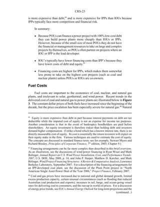 CRS-23
64
Equity is more expensive than debt in part because interest payments on debt are tax
deductible while the imputed cost of equity is not an expense for income tax purposes.
Another consideration is that in the event of bankruptcy bondholders are paid before
shareholders. An equity investment is therefore riskier than holding debt and investors
demand higher compensation. (Unlike a bond which has a known interest rate, there is no
directly measurable cost of equity. Its cost is essentially the return investors will expect on
their equity stake in the firm. Various techniques are used to estimate the cost of equity.
The concepts are discussed in standard finance texts; see for example, Stewart Myers and
Richard Brealey, Principles of Corporate Finance, 7th
edition, 2003, Chapter 9.)
65
Financing arrangements can be far more complex than described in this brief overview.
As an illustration, see the discussions of wind power financing in Ryan Wiser and Mark
Bolinger, Annual Report on U.S. Wind Power Installation, Cost, and Performance Trends:
2007, U.S. DOE, May 2008, p. 14; and John P. Harper, Matthew D. Karcher, and Mark
Bolinger,WindProjectFinancingStructures:AReview&ComparativeAnalysis,Lawrence
Berkeley Laboratory, September 2007. For a description of the financing arrangements for
an IPP-developed coal plant, see the discussion of the Plum Point project in “North
American Single Asset Power Deal of the Year 2006,” Project Finance, February 2007.
66
Coal and gas prices have increased due to national and global demand growth, limited
excess production capacity, certain unusual circumstances (such as flooding that reduced
Australian coal production and exports), increases in rail, barge, and ocean-going vessel
rates for delivering coal to consumers, and the run-up in world oil prices. For a discussion
of energy price trends, see EIA’s Annual Energy Outlook for long-term projections and the
(continued...)
is more expensive than debt,64
and is more expensive for IPPs than IOUs because
IPPs typically face more competition and financial risk.
In summary:
! Because POUs can finance a power project with 100% low-cost debt
they can build power plants more cheaply than IOUs or IPPs.
However, because of the small size of most POUs they do not have
the financial or management resources to take on large and complex
projects by themselves, so POUs often partner on projects where an
IOU or IPP is the lead developer.
! IOU’s typically have lower financing costs than IPP’s because they
have lower costs of debt and equity.65
! Financing costs are highest for IPPs, which makes them somewhat
less prone to take on the highest cost projects (such as coal and
nuclear plants) unless POUs or IOUs are co-owners.
Fuel Costs
Fuel costs are important to the economics of coal, nuclear, and natural gas
plants, and irrelevant to solar, geothermal, and wind power. Recent trends in the
delivered cost of coal and natural gas to power plants are illustrated below in Figure
3. The constant dollar prices of both fuels have increased since the beginning of the
decade, but the price escalation has been especially severe for natural gas.66
Natural
 