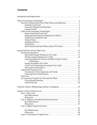 Contents
Introduction and Organization . . . . . . . . . . . . . . . . . . . . . . . . . . . . . . . . . . . . . . . . 1
Types of Generating Technologies . . . . . . . . . . . . . . . . . . . . . . . . . . . . . . . . . . . . 2
Electricity Demand and Power Plant Choice and Operation . . . . . . . . . . . . . 3
Generation and Load . . . . . . . . . . . . . . . . . . . . . . . . . . . . . . . . . . . . . . . 3
Economic Dispatch and Heat Rate . . . . . . . . . . . . . . . . . . . . . . . . . . . . 4
Capacity Factor . . . . . . . . . . . . . . . . . . . . . . . . . . . . . . . . . . . . . . . . . . . 5
Utility Scale Generating Technologies . . . . . . . . . . . . . . . . . . . . . . . . . . . . . 6
Supercritical Pulverized Coal . . . . . . . . . . . . . . . . . . . . . . . . . . . . . . . . 7
Integrated Gasification Combined Cycle (IGCC) . . . . . . . . . . . . . . . . . 8
Natural Gas Combined Cycle . . . . . . . . . . . . . . . . . . . . . . . . . . . . . . . . 9
Nuclear Power . . . . . . . . . . . . . . . . . . . . . . . . . . . . . . . . . . . . . . . . . . . 11
Geothermal Power . . . . . . . . . . . . . . . . . . . . . . . . . . . . . . . . . . . . . . . . 11
Wind Power . . . . . . . . . . . . . . . . . . . . . . . . . . . . . . . . . . . . . . . . . . . . . 12
Solar Thermal and Solar Photovoltaic (PV) Power . . . . . . . . . . . . . . . 12
Factors that Drive Power Plant Costs . . . . . . . . . . . . . . . . . . . . . . . . . . . . . . . . . 13
Government Incentives . . . . . . . . . . . . . . . . . . . . . . . . . . . . . . . . . . . . . . . . 13
Renewable Energy Production Tax Credit . . . . . . . . . . . . . . . . . . . . . . 13
Nuclear energy production tax credit . . . . . . . . . . . . . . . . . . . . . . . . . . 14
Loan Guarantees for Nuclear and Other Carbon-Control
Technologies . . . . . . . . . . . . . . . . . . . . . . . . . . . . . . . . . . . . . . . . 14
Energy Investment Tax Credit . . . . . . . . . . . . . . . . . . . . . . . . . . . . . . . 15
Clean Coal Technologies Investment Tax Credit . . . . . . . . . . . . . . . . 16
State and Local Incentives . . . . . . . . . . . . . . . . . . . . . . . . . . . . . . . . . . 16
Capital and Financing Costs . . . . . . . . . . . . . . . . . . . . . . . . . . . . . . . . . . . . 17
Construction Cost Components and Trends . . . . . . . . . . . . . . . . . . . . 17
Financing Power Plant Projects . . . . . . . . . . . . . . . . . . . . . . . . . . . . . . 19
Fuel Costs . . . . . . . . . . . . . . . . . . . . . . . . . . . . . . . . . . . . . . . . . . . . . . . . . . . 23
Air Emissions Controls for Coal and Gas Plants . . . . . . . . . . . . . . . . . . . . . 26
Conventional Emissions . . . . . . . . . . . . . . . . . . . . . . . . . . . . . . . . . . . 27
Carbon Dioxide . . . . . . . . . . . . . . . . . . . . . . . . . . . . . . . . . . . . . . . . . . 30
Financial Analysis Methodology and Key Assumptions . . . . . . . . . . . . . . . . . . . 34
Analysis of Power Project Costs . . . . . . . . . . . . . . . . . . . . . . . . . . . . . . . . . . . . . 36
Case 1: Base Case . . . . . . . . . . . . . . . . . . . . . . . . . . . . . . . . . . . . . . . . . . . . 36
Key Observations . . . . . . . . . . . . . . . . . . . . . . . . . . . . . . . . . . . . . . . . . 36
Discussion . . . . . . . . . . . . . . . . . . . . . . . . . . . . . . . . . . . . . . . . . . . . . . 37
Case 2: Influence of Federal and State Incentives . . . . . . . . . . . . . . . . . . . . 43
Key Observations . . . . . . . . . . . . . . . . . . . . . . . . . . . . . . . . . . . . . . . . . 43
Discussion . . . . . . . . . . . . . . . . . . . . . . . . . . . . . . . . . . . . . . . . . . . . . . 43
Case 3: Higher Natural Gas Prices
. . . . . . . . . . . . . . . . . . . . . . . . . . . . . . . . . . . . . . . . . . . . . . . . . . . . . . . 45
Key Observations . . . . . . . . . . . . . . . . . . . . . . . . . . . . . . . . . . . . . . . . . 45
Discussion . . . . . . . . . . . . . . . . . . . . . . . . . . . . . . . . . . . . . . . . . . . . . . 46
Case 4: Uncertainty in Capital Costs . . . . . . . . . . . . . . . . . . . . . . . . . . . . . . 49
 