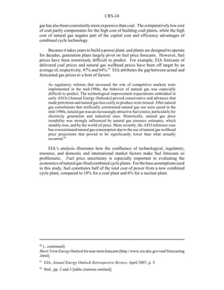 CRS-24
66
(...continued)
Short-TermEnergyOutlookfornear-termforecasts[http://www.eia.doe.gov/oiaf/forecasting
.html].
67
EIA, Annual Energy Outlook Retrospective Review, April 2007, p. 5.
68
Ibid., pp. 2 and 3 [table citations omitted].
gas has also been consistentlymore expensive than coal. The comparativelylow cost
of coal partly compensates for the high cost of building coal plants, while the high
cost of natural gas negates part of the capital cost and efficiency advantages of
combined cycle technology.
Because it takes years to build a power plant, and plants are designed to operate
for decades, generation plans largely pivot on fuel price forecasts. However, fuel
prices have been notoriously difficult to predict. For example, EIA forecasts of
delivered coal prices and natural gas wellhead prices have been off target by an
average of, respectively, 47% and 64%.67
EIA attributes the gap between actual and
forecasted gas prices to a host of factors:
As regulatory reforms that increased the role of competitive markets were
implemented in the mid-1980s, the behavior of natural gas was especially
difficult to predict. The technological improvement expectations embedded in
early AEOs [Annual Energy Outlooks] proved conservative and advances that
made petroleumand natural gas less costly to produce were missed. After natural
gas curtailments that artificially constrained natural gas use were eased in the
mid-1980s, natural gas was an increasinglyattractive fuel source, particularlyfor
electricity generation and industrial uses. Historically, natural gas price
instability was strongly influenced by natural gas resource estimates, which
steadily rose, and by the world oil price. More recently, the AEO reference case
has overestimated natural gas consumption due to the use of natural gas wellhead
price projections that proved to be significantly lower than what actually
occurred.68
EIA’s analysis illustrates how the confluence of technological, regulatory,
resource, and domestic and international market factors make fuel forecasts so
problematic. Fuel price uncertainty is especially important in evaluating the
economicsofnaturalgas-firedcombinedcycleplants. Forthebaseassumptionsused
in this study, fuel constitutes half of the total cost of power from a new combined
cycle plant, compared to 18% for a coal plant and 6% for a nuclear plant.
 