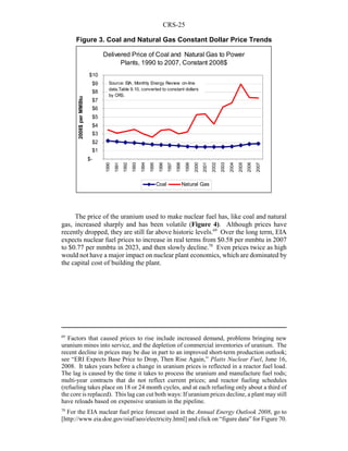 CRS-25
69
Factors that caused prices to rise include increased demand, problems bringing new
uranium mines into service, and the depletion of commercial inventories of uranium. The
recent decline in prices may be due in part to an improved short-term production outlook;
see “ERI Expects Base Price to Drop, Then Rise Again,” Platts Nuclear Fuel, June 16,
2008. It takes years before a change in uranium prices is reflected in a reactor fuel load.
The lag is caused by the time it takes to process the uranium and manufacture fuel rods;
multi-year contracts that do not reflect current prices; and reactor fueling schedules
(refueling takes place on 18 or 24 month cycles, and at each refueling only about a third of
the core is replaced). This lag can cut both ways: If uranium prices decline, a plant may still
have reloads based on expensive uranium in the pipeline.
70
For the EIA nuclear fuel price forecast used in the Annual Energy Outlook 2008, go to
[http://www.eia.doe.gov/oiaf/aeo/electricity.html] and click on “figure data” for Figure 70.
The price of the uranium used to make nuclear fuel has, like coal and natural
gas, increased sharply and has been volatile (Figure 4). Although prices have
recently dropped, they are still far above historic levels.69
Over the long term, EIA
expects nuclear fuel prices to increase in real terms from $0.58 per mmbtu in 2007
to $0.77 per mmbtu in 2023, and then slowly decline.70
Even prices twice as high
would not have a major impact on nuclear plant economics, which are dominated by
the capital cost of building the plant.
Delivered Price of Coal and Natural Gas to Power
Plants, 1990 to 2007, Constant 2008$
$-
$1
$2
$3
$4
$5
$6
$7
$8
$9
$10
1990
1991
1992
1993
1994
1995
1996
1997
1998
1999
2000
2001
2002
2003
2004
2005
2006
2007
2008$perMMBtu
Coal Natural Gas
Source: EIA, Monthly Energy Review on-line
data,Table 9.10, converted to constant dollars
by CRS.
Figure 3. Coal and Natural Gas Constant Dollar Price Trends
 