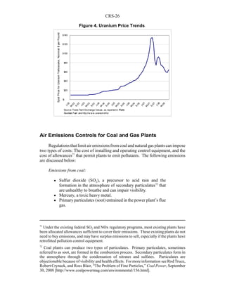 CRS-26
71
Under the existing federal SO2 and NOx regulatory programs, most existing plants have
been allocated allowances sufficient to cover their emissions. These existing plants do not
need to buy emissions, and may have surplus emissions to sell, especially if the plants have
retrofitted pollution control equipment.
72
Coal plants can produce two types of particulates. Primary particulates, sometimes
referred to as soot, are formed in the combustion process. Secondary particulates form in
the atmosphere through the condensation of nitrates and sulfates. Particulates are
objectionable because of visibility and health effects. For more information see Rod Truce,
Robert Crynack, and Ross Blair, “The Problem of Fine Particles,” Coal Power, September
30, 2008 [http://www.coalpowermag.com/environmental/156.html].
Air Emissions Controls for Coal and Gas Plants
Regulations that limit air emissions from coal and natural gas plants can impose
two types of costs: The cost of installing and operating control equipment, and the
cost of allowances71
that permit plants to emit pollutants. The following emissions
are discussed below:
Emissions from coal:
! Sulfur dioxide (SO2), a precursor to acid rain and the
formation in the atmosphere of secondary particulates72
that
are unhealthy to breathe and can impair visibility.
! Mercury, a toxic heavy metal.
! Primary particulates (soot) entrained in the power plant’s flue
gas.
$-
$20
$40
$60
$80
$100
$120
$140
J-02
M
-02
S-02
J-03
M
-03
S-03
J-04
M
-04
S-04
J-05
M
-05
S-05
J-06
M
-06
S-06
J-07
M
-07
S-07
J-08
M
-08
SpotPriceforUraniumYellowcake,Nominal$perPound
Source: Trade Tech Exchange Values, as reported in Platts
Nuclear Fuel and http://w w w .uranium.info/.
Figure 4. Uranium Price Trends
 