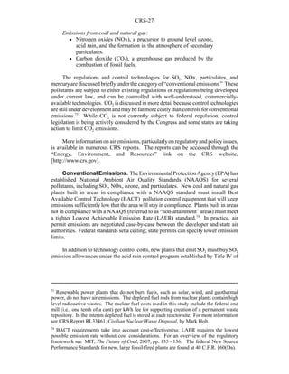 CRS-27
73
Renewable power plants that do not burn fuels, such as solar, wind, and geothermal
power, do not have air emissions. The depleted fuel rods from nuclear plants contain high
level radioactive wastes. The nuclear fuel costs used in this study include the federal one
mill (i.e., one tenth of a cent) per kWh fee for supporting creation of a permanent waste
repository. In the interim depleted fuel is stored at each reactor site. For more information
see CRS Report RL33461, Civilian Nuclear Waste Disposal, by Mark Holt.
74
BACT requirements take into account cost-effectiveness; LAER requires the lowest
possible emission rate without cost considerations. For an overview of the regulatory
framework see MIT, The Future of Coal, 2007, pp. 135 - 136. The federal New Source
Performance Standards for new, large fossil-fired plants are found at 40 C.F.R. §60(Da).
Emissions from coal and natural gas:
! Nitrogen oxides (NOx), a precursor to ground level ozone,
acid rain, and the formation in the atmosphere of secondary
particulates.
! Carbon dioxide (CO2), a greenhouse gas produced by the
combustion of fossil fuels.
The regulations and control technologies for SO2, NOx, particulates, and
mercuryare discussed brieflyunderthecategoryof“conventional emissions.” These
pollutants are subject to either existing regulations or regulations being developed
under current law, and can be controlled with well-understood, commercially-
available technologies. CO2 is discussed in more detail because control technologies
are still underdevelopmentandmaybefarmorecostlythan controls for conventional
emissions.73
While CO2 is not currently subject to federal regulation, control
legislation is being actively considered by the Congress and some states are taking
action to limit CO2 emissions.
More information on air emissions, particularlyon regulatoryand policyissues,
is available in numerous CRS reports. The reports can be accessed through the
“Energy, Environment, and Resources” link on the CRS website,
[http://www.crs.gov].
Conventional Emissions. TheEnvironmentalProtectionAgency(EPA)has
established National Ambient Air Quality Standards (NAAQS) for several
pollutants, including SO2, NOx, ozone, and particulates. New coal and natural gas
plants built in areas in compliance with a NAAQS standard must install Best
Available Control Technology (BACT) pollution control equipment that will keep
emissions sufficiently low that the area will stay in compliance. Plants built in areas
not in compliance with a NAAQS (referred to as “non-attainment” areas) must meet
a tighter Lowest Achievable Emission Rate (LAER) standard.74
In practice, air
permit emissions are negotiated case-by-case between the developer and state air
authorities. Federal standards set a ceiling; state permits can specify lower emission
limits.
In addition to technology control costs, new plants that emit SO2 must buy SO2
emission allowances under the acid rain control program established by Title IV of
 