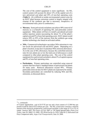 CRS-29
79
(...continued)
of Central Appalachian coal of $137.92 per ton and a heat content of 12,500 btus per
pound) would be about $222 million per year. The SO2 system does consume a material
amount of the electricity produced by a pulverized coal plant, in the range of 1% to 3% of
output. Sources: MIT, The Future of Coal, 2007, p. 138; Spark Spreads table, Platts Coal
Trader, June 30, 2008; U.S. DOE, 20% Wind Energy by 2030, Table B-12; Delivered Coal
Price Comparison table, Argus Coal Transportation, June 24, 2008.
The cost of the control equipment is more significant. An SO2
control system will account for about 12% of the capital cost of a
new pulverized coal plant and 29% of non-fuel operating costs
(Table 2). (It is difficult to isolate environmental control costs for
an IGCC plant because emissions control is largely integral with
cleanup of the synthesis gas that is necessary, irrespective of
environmental rules, prior to combustion.)
! Mercury. Some pulverized coal plants can achieve 90% removal of
mercury as a co-benefit of operating SO2 and particulate control
equipment. Other plants will have to install a powdered activated
carbon injection system (accounting for about 1% of the plant’s
capital cost and 9% of non-fuel operatingcosts). IGCC plants would
remove 90% to 95% of the mercury from the synthesis gas using
another technology also based on activated carbon.
! NOx. Commercial technologies can reduce NOx emissions to very
low levels for pulverized coal and IGCC plants. Depending on a
plant’s location, it may have to purchase NOx emission allowances.
As in the case of SO2 allowances, because the controlled emission
rates for new plants are so low the total cost of allowances is small
compared to other plant operating costs. The cost of the control
equipment for a pulverized coal plant is about 2% of capital expense
and 9% of non-fuel operating costs.
! Particulates. Primary particulates are controlled using removal
systems that have been a standard feature of pulverized coal plants
for many years. Removal efficiencies exceed 99%. Primary
particulate removal rates for IGCC plants are expected to be similar.
Secondary particulates are controlled by reducing NOx and SO2
emissions, as discussed above.
 