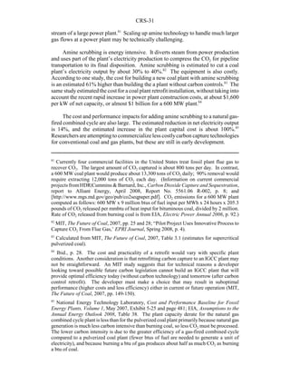 CRS-31
81
Currently four commercial facilities in the United States treat fossil plant flue gas to
recover CO2. The largest amount of CO2 captured is about 800 tons per day. In contrast,
a 600 MW coal plant would produce about 13,300 tons of CO2 daily; 90% removal would
require extracting 12,000 tons of CO2 each day. (Information on current commercial
projects from HDR|Cummins & Barnard, Inc., Carbon Dioxide Capture and Sequestration,
report to Alliant Energy, April 2008, Report No. 5561.06 R-002, p. 8; and
[http://www.mgs.md.gov/geo/pub/co2seqpaper.pdf]. CO2 emissions for a 600 MW plant
computed as follows: 600 MW x 9 million btus of fuel input per MWh x 24 hours x 205.3
pounds of CO2 released per mmbtu of heat input for bituminous coal, divided by 2 million.
Rate of CO2 released from burning coal is from EIA, Electric Power Annual 2006, p. 92.)
82
MIT, The Future of Coal, 2007, pp. 25 and 28; “Pilot Project Uses Innovative Process to
Capture CO2 From Flue Gas,’ EPRI Journal, Spring 2008, p. 4).
83
Calculated from MIT, The Future of Coal, 2007, Table 3.1 (estimates for supercritical
pulverized coal).
84
Ibid., p. 28. The cost and practicality of a retrofit would vary with specific plant
conditions. Another consideration is that retrofitting carbon capture to an IGCC plant may
not be straightforward. An MIT study suggests that for technical reasons a developer
looking toward possible future carbon legislation cannot build an IGCC plant that will
provide optimal efficiency today (without carbon technology) and tomorrow (after carbon
control retrofit). The developer must make a choice that may result in suboptimal
performance (higher costs and less efficiency) either in current or future operation (MIT,
The Future of Coal, 2007, pp. 149-150).
85
National Energy Technology Laboratory, Cost and Performance Baseline for Fossil
Energy Plants, Volume 1, May 2007, Exhibit 5-25 and page 481; EIA, Assumptions to the
Annual Energy Outlook 2008, Table 38. The plant capacity derate for the natural gas
combined cycle plant is less than for the pulverized coal plant primarily because natural gas
generation is much less carbon intensive than burning coal, so less CO2 must be processed.
The lower carbon intensity is due to the greater efficiency of a gas-fired combined cycle
compared to a pulverized coal plant (fewer btus of fuel are needed to generate a unit of
electricity), and because burning a btu of gas produces about half as much CO2 as burning
a btu of coal.
stream of a large power plant.81
Scaling up amine technology to handle much larger
gas flows at a power plant may be technically challenging.
Amine scrubbing is energy intensive. It diverts steam from power production
and uses part of the plant’s electricity production to compress the CO2 for pipeline
transportation to its final disposition. Amine scrubbing is estimated to cut a coal
plant’s electricity output by about 30% to 40%.82
The equipment is also costly.
According to one study, the cost for building a new coal plant with amine scrubbing
is an estimated 61% higher than building the a plant without carbon controls.83
The
same studyestimated the cost for a coal plant retrofit installation, without taking into
account the recent rapid increase in power plant construction costs, at about $1,600
per kW of net capacity, or almost $1 billion for a 600 MW plant.84
The cost and performance impacts for adding amine scrubbing to a natural gas-
fired combined cycle are also large. The estimated reduction in net electricityoutput
is 14%, and the estimated increase in the plant capital cost is about 100%.85
Researchers are attempting to commercialize less costlycarbon capture technologies
for conventional coal and gas plants, but these are still in early development.
 