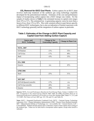 CRS-32
CO2 Removal for IGCC Coal Plants. Carbon capture for an IGCC plant
involves multi-step treatment of the synthesis gas using technology originally
developed for the petrochemical industry. Estimates of the cost and performance
impact of incorporating carbon capture into a IGCC design vary widely. For the
sample of studies shown in Table 3, the estimated increase in capital costs ranges
from 32% to 51%. The estimated loss in generating capacity varies by more than a
factor of two, from 13% to 28%. This wide variation reflects in part factors specific
to different IGCC technologies, but is also an indication of limited experience with
IGCC technology generally and the integration of carbon capture in particular.
Table 3. Estimates of the Change in IGCC Plant Capacity and
Capital Cost from Adding Carbon Capture
Source and
IGCC Technology
Change in Net
Generating Capacity
Change in Plant Cost
NETL, 2007
GE/Radiant -13% 32%
CoP E-Gas -17% 40%
Shell -19% 35%
EIA, 2008
Generic n/a 43%
EPRI 2006
Shell -25% 51%
MIT 2007
GE/Full Quench (retrofit) -17% n/a
CoP E-Gas (retrofit) -28% n/a
Generic -28% 32%
Sources: NETL, Cost and Performance Baseline for Fossil Energy Plants, Volume 1, Exhibit 3-114;
EIA, Assumptions to the Annual Energy Outlook 2008, Table 38; EPRI, Feasibility Study for an
Integrated Gasification Combined Cycle Facility at a Texas Site, October 2006, Tables 7-1, 13-2, and
13-3; MIT, The Future of Coal, 2007, pp. 122, 150, and 151, and Table 30.
Notes: IGCC = Integrated Gasification Combined Cycle; NETL = National Energy Technology
Laboratory; EIA = Energy Information Administration; EPRI = Electric Power Research Institute;
MIT = Massachusetts Institute of Technology; n/a = not available; GE = General Electric; CoP =
ConocoPhillips. Radiant and full quench refer to alternative means of heat capture from cooling of
the synthesis gas. Values are for units built to incorporate carbon capture, except when retrofit is
indicated.
 