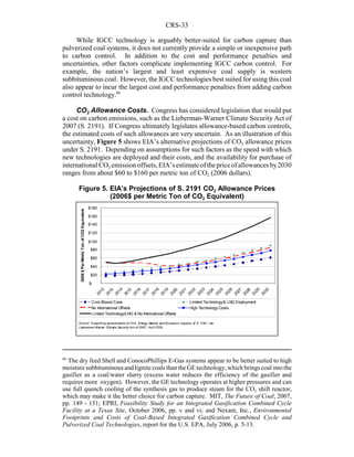 CRS-33
86
The dry feed Shell and ConocoPhillips E-Gas systems appear to be better suited to high
moisture subbituminous and lignite coals than the GE technology, which brings coal into the
gasifier as a coal/water slurry (excess water reduces the efficiency of the gasifier and
requires more oxygen). However, the GE technology operates at higher pressures and can
use full quench cooling of the synthesis gas to produce steam for the CO2 shift reactor,
which may make it the better choice for carbon capture. MIT, The Future of Coal, 2007,
pp. 149 - 151; EPRI, Feasibility Study for an Integrated Gasification Combined Cycle
Facility at a Texas Site, October 2006, pp. v and vi; and Nexant, Inc., Environmental
Footprints and Costs of Coal-Based Integrated Gasification Combined Cycle and
Pulverized Coal Technologies, report for the U.S. EPA, July 2006, p. 5-13.
While IGCC technology is arguably better-suited for carbon capture than
pulverized coal systems, it does not currently provide a simple or inexpensive path
to carbon control. In addition to the cost and performance penalties and
uncertainties, other factors complicate implementing IGCC carbon control. For
example, the nation’s largest and least expensive coal supply is western
subbituminous coal. However, the IGCC technologies best suited for using this coal
also appear to incur the largest cost and performance penalties from adding carbon
control technology.86
CO2 Allowance Costs. Congress has considered legislation that would put
a cost on carbon emissions, such as the Lieberman-Warner Climate Security Act of
2007 (S. 2191). If Congress ultimately legislates allowance-based carbon controls,
the estimated costs of such allowances are very uncertain. As an illustration of this
uncertainty, Figure 5 shows EIA’s alternative projections of CO2 allowance prices
under S. 2191. Depending on assumptions for such factors as the speed with which
new technologies are deployed and their costs, and the availability for purchase of
international CO2 emission offsets,EIA’sestimateofthepriceofallowancesby2030
ranges from about $60 to $160 per metric ton of CO2 (2006 dollars).
$-
$20
$40
$60
$80
$100
$120
$140
$160
$180
2012
2013
2014
2015
2016
2017
2018
2019
2020
2021
2022
2023
2024
2025
2026
2027
2028
2029
2030
2006$PerMetricTonofCO2Equivalent
Core (Base) Case Limited Technology& LNG Deployment
No International Offsets High Technology Costs
Limited Technology/LNG & No International Offsets
Source: Supporting spreadsheets for EIA, Energy Market and Economic Impacts of S. 2191, the
Lieb erman-Warner Climate Security Act of 2007 , April 2008.
Figure 5. EIA’s Projections of S. 2191 CO2 Allowance Prices
(2006$ per Metric Ton of CO2 Equivalent)
 