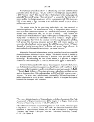 CRS-35
88
For a more detailed discussion of the annualization method see, for example, Chan Park,
Fundamentals of Engineering Economics, 2004, Chapter 6; or Eugene Grant, et al.,
Principles of Engineering Economy, 6th
Ed., 1976, Chapter 7.
89
For additional information on capital charge rates see Hoff Stauffer, “Beware Capital
Charge Rates,” The Electricity Journal, April 2006. For additional information on the
calculation of capital recovery factors see Chan Park, Fundamentals of Engineering
Economics, 2004, Chapter 2; or Eugene Grant, et al., Principles of Engineering Economy,
6th
Ed., 1976, Chapter 4.
Converting a series of cash flows to a financially equivalent uniform annual
payment is a two-step process. First, the cash flows for the project are converted to
a 2008 “present value.” The present value is the total cost for the analysis period,
adjusted (“discounted” using a “discount factor”) to account for the time value of
money and the risk that projected costs will not occur as expected. This lump-sum
2008 present value is then converted to an equivalent annual payment using a
uniform payments factor.88
The capital costs for the generating technologies are also converted to
annualized payments. An investor-owned utility or independent power producer
must recover the cost of its investment and a return on the investment, accounting for
income taxes, depreciation rates, and the cost of money. These variables are
encapsulatedwithinanannualizedcapital cost foraproject computedusinga“capital
charge rate.” The financial model used for this study computes a project-specific
capital charge rate that reflects the assumed cost of money, depreciation schedule,
book project life, financing structure (percent debt and percent equity), and
composite federal and state income tax rate. For a POU project, which is 100% debt
financed, a “capital recovery factor” reflecting each project’s cost of money is
computed and used to calculate a mortgage-type annual payment.89
Combiningtheannualizedcapitalcost withtheannualizedoperatingcosts yields
the total estimated annualized cost of a project. This annualized cost is divided by
the projected yearly output of electricity to produce a cost per Mwh for each
technology. By annualizing the costs in this manner, it is possible to compare
alternatives with different year-to-year cost patterns on an apples-to-apples basis.
Inputs to the financial model include financing costs, forecasted fuel prices,
non-fueloperationsandmaintenanceexpense, theefficiencywithwhichfossil-fueled
plants convert fuel to electricity, and typical utilization rates (see Appendix D, Table
17 through Table 20, below). Most of these inputs are taken from published sources,
such as the assumptions EIA used to produce its 2007 and 2008 long-term energy
forecasts. The power plant capital costs are estimated by CRS based on a review of
public information on recent projects. Appendixes B and C of the report displays the
data used for the capital costs estimates.
 