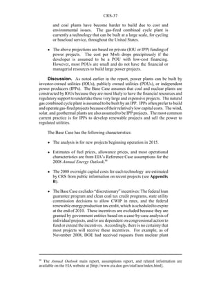 CRS-37
90
The Annual Outlook main report, assumptions report, and related information are
available on the EIA website at [http://www.eia.doe.gov/oiaf/aeo/index.html].
and coal plants have become harder to build due to cost and
environmental issues. The gas-fired combined cycle plant is
currently a technology that can be built at a large scale, for cycling
or baseload service, throughout the United States.
! The above projections are based on private (IOU or IPP) funding of
power projects. The cost per Mwh drops precipitously if the
developer is assumed to be a POU with low-cost financing.
However, most POUs are small and do not have the financial or
managerial resources to build large power projects.
Discussion. As noted earlier in the report, power plants can be built by
investor-owned utilities (IOUs), publicly owned utilities (POUs), or independent
power producers (IPPs). The Base Case assumes that coal and nuclear plants are
constructed by IOUs because they are most likely to have the financial resources and
regulatory support to undertake these very large and expensive projects. The natural
gas combined cycle plant is assumed to be built by an IPP. IPPs often prefer to build
and operate gas-fired projects because of their relativelylow capital costs. The wind,
solar, and geothermal plants are also assumed to be IPP projects. The most common
current practice is for IPPs to develop renewable projects and sell the power to
regulated utilities.
The Base Case has the following characteristics:
! The analysis is for new projects beginning operation in 2015.
! Estimates of fuel prices, allowance prices, and most operational
characteristics are from EIA’s Reference Case assumptions for the
2008 Annual Energy Outlook.90
! The 2008 overnight capital costs for each technology are estimated
by CRS from public information on recent projects (see Appendix
B).
! TheBaseCase excludes “discretionary” incentives: The federal loan
guarantee program and clean coal tax credit programs, state utility
commission decisions to allow CWIP in rates, and the federal
renewableenergyproductiontax credit, which isscheduledtoexpire
at the end of 2010. These incentives are excluded because they are
granted by government entities based on a case-by-case analysis of
individual projects, and/or are dependent on congressional action to
fund or extend the incentives. Accordingly, there is no certaintythat
most projects will receive these incentives. For example, as of
November 2008, DOE had received requests from nuclear plant
 