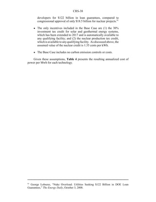 CRS-38
91
George Lobsenz, “Nuke Overload: Utilities Seeking $122 Billion in DOE Loan
Guarantees,” The Energy Daily, October 3, 2008.
developers for $122 billion in loan guarantees, compared to
congressional approval of only $18.5 billion for nuclear projects.91
! The only incentives included in the Base Case are (1) the 30%
investment tax credit for solar and geothermal energy systems,
which has been extended to 2017 and is automatically available to
any qualifying facility; and (2) the nuclear production tax credit,
which is available to anyqualifying facility. As discussed above, the
assumed value of the nuclear credit is 1.35 cents per kWh.
! The Base Case includes no carbon emission controls or costs.
Given these assumptions, Table 4 presents the resulting annualized cost of
power per Mwh for each technology.
 