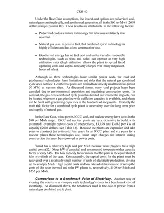 CRS-40
Under the Base Case assumptions, the lowest-cost options are pulverized coal,
natural gas combined cycle, and geothermal generation, all in the $60 per Mwh(2008
dollars) range (column 10). These results are attributable to the following factors:
! Pulverized coal is a mature technologythat relies on a relatively low
cost fuel.
! Natural gas is an expensive fuel, but combined cycle technology is
highly efficient and has a low construction cost.
! Geothermal energy has no fuel cost and unlike variable renewable
technologies, such as wind and solar, can operate at very high
utilization rates (high utilization allows the plant to spread fixed
operating costs and capital recovery charges over many megawatt-
hours of sales).
Although all three technologies have similar power costs, the coal and
geothermal technologies have limitations and risks that the natural gas combined
cycle does not face. Geothermal plants are limited to relativelysmall facilities (about
50 MW) at western sites. As discussed above, many coal projects have been
canceled due to environmental opposition and escalating construction costs. In
contrast, the gas-fired combined cycle plant has limited environmental impacts, can
be located wherever a gas pipeline with sufficient capacity is available, and plants
can be built with generating capacities in the hundreds of megawatts. Probably the
main risk factor for a combined cycle plant is uncertainty over the long term price
and supply of natural gas.
In the Base Case, wind power, IGCC coal, and nuclear energy have costs in the
$80 per Mwh range. IGCC and nuclear plants are very expensive to build, with
estimated overnight capital costs of, respectively, $3,359 and $3,682 per kW of
capacity (2008 dollars; see Table 18). Because the plants are expensive and take
years to construct (an estimated four years for an IGCC plant and six years for a
nuclear plant) these technologies also incur large charges for interest during
construction that must be recovered in power costs.
Wind has a relatively high cost per Mwh because wind projects have high
capital costs ($2,100 per kW of capacity) and are assumed to operate with a capacity
factor of only 34%. The low capacity factor means that the plant is the equivalent of
idle two-thirds of the year. Consequently, the capital costs for the plant must be
recovered over a relatively small number of units of electricity production, driving
up the cost per Mwh. High capital costs and low rates of utilization also drive up the
costs of the solar thermal and solar PV plants to, respectively, $100 per Mwh and
$255 per Mwh.
Comparison to a Benchmark Price of Electricity. Another way of
viewing the results is to compare each technology’s costs to a benchmark cost of
electricity. As discussed above, the benchmark used is the cost of power from a
natural gas combined cycle plant.
 