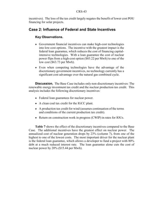 CRS-43
incentives). The loss of the tax credit largely negates the benefit of lower cost POU
financing for solar projects.
Case 2: Influence of Federal and State Incentives
Key Observations.
! Government financial incentives can make high-cost technologies
into low-cost options. The incentive with the greatest impact is the
federal loan guarantee, which reduces the cost of financing capital-
intensive technologies. With a loan guarantee the cost of nuclear
power flips from a high-cost option ($83.22 per Mwh) to one of the
low cost ($63.73 per Mwh).
! Even when competing technologies have the advantage of the
discretionary government incentives, no technology currently has a
significant cost advantage over the natural gas combined cycle.
Discussion. The Base Case includes only non-discretionary incentives: The
renewable energy investment tax credit and the nuclear production tax credit. This
analysis includes the following discretionary incentives:
! Federal loan guarantees for nuclear power.
! A clean coal tax credit for the IGCC plant.
! A production tax credit for wind (assumes continuation of the terms
and conditions of the current production tax credit).
! Return on construction work in progress (CWIP) in rates for IOUs.
Table 7 shows the effect of the discretionary incentives compared to the Base
Case. The additional incentives have the greatest effect on nuclear power. The
annualized cost of nuclear generation drops by 23% (column 7), from one of the
highest to one of the lowest costs. The most important driver for the nuclear plant
is the federal loan guarantee, which allows a developer to fund a project with 80%
debt at a much reduced interest rate. The loan guarantee alone cuts the cost of
nuclear power by 20% ($15.44 per Mwh).
 