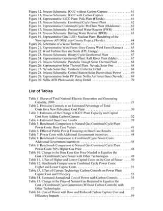 Figure 12. Process Schematic: IGCC without Carbon Capture . . . . . . . . . . . . . . 61
Figure 13. Process Schematic: IGCC with Carbon Capture . . . . . . . . . . . . . . . . 61
Figure 14. Representative IGCC Plant: Polk Plant (Florida) . . . . . . . . . . . . . . . . 61
Figure 15. Process Schematic: Combined Cycle Power Plant . . . . . . . . . . . . . . . 62
Figure 16. Representative Combined Cycle: McClain Plant (Oklahoma) . . . . . . 62
Figure 17. Process Schematic: Pressurized Water Reactor (PWR) . . . . . . . . . . . 63
Figure 18. Process Schematic: Boiling Water Reactor (BWR) . . . . . . . . . . . . . . 63
Figure 19. Representative Gen III/III+ Nuclear Plant: Rendering of the
Westinghouse AP1000 (Levy County Project, Florida) . . . . . . . . . . . . . . . . 64
Figure 20. Schematic of a Wind Turbine . . . . . . . . . . . . . . . . . . . . . . . . . . . . . . . 65
Figure 21. Representative Wind Farm: Gray County Wind Farm (Kansas) . . . . 65
Figure 22. Wind Turbine Size and Scale (FPL Energy) . . . . . . . . . . . . . . . . . . . 66
Figure 23. Process Schematic: Binary Cycle Geothermal Plant . . . . . . . . . . . . . 67
Figure 24. Representative Geothermal Plant: Raft River Plant (Idaho) . . . . . . . . 67
Figure 25. Process Schematic: Parabolic Trough Solar Thermal Plant . . . . . . . . 68
Figure 26. Representative Solar Thermal Plant: Nevada Solar One . . . . . . . . . . 68
Figure 27. Nevada Solar One: Parabolic Collector Detail . . . . . . . . . . . . . . . . . . 68
Figure 28. Process Schematic: Central Station Solar Photovoltaic Power . . . . . 69
Figure 29. Representative Solar PV Plant: Nellis Air Force Base (Nevada) . . . . 69
Figure 30. Nellis AFB Photovoltaic Array Detail . . . . . . . . . . . . . . . . . . . . . . . . 70
List of Tables
Table 1. Shares of Total National Electric Generation and Generating
Capacity, 2006 . . . . . . . . . . . . . . . . . . . . . . . . . . . . . . . . . . . . . . . . . . . . . . . 21
Table 2. Emission Controls as an Estimated Percentage of Total
Costs for a New Pulverized Coal Plant . . . . . . . . . . . . . . . . . . . . . . . . . . . . 30
Table 3. Estimates of the Change in IGCC Plant Capacity and Capital
Cost from Adding Carbon Capture . . . . . . . . . . . . . . . . . . . . . . . . . . . . . . . 32
Table 4. Estimated Base Case Results . . . . . . . . . . . . . . . . . . . . . . . . . . . . . . . . . 39
Table 5. Benchmark Comparison to Natural Gas Combined Cycle Plant
Power Costs: Base Case Values . . . . . . . . . . . . . . . . . . . . . . . . . . . . . . . . . . 41
Table 6. Effect of Public Power Financing on Base Case Results . . . . . . . . . . . . 42
Table 7. Power Costs with Additional Government Incentives . . . . . . . . . . . . . . 44
Table 8. Benchmark Comparison to Combined Cycle Power Costs:
Additional Government Incentives . . . . . . . . . . . . . . . . . . . . . . . . . . . . . . . 45
Table 9. Benchmark Comparison to Natural Gas Combined Cycle Plant
Power Costs: 50% Higher Gas Price . . . . . . . . . . . . . . . . . . . . . . . . . . . . . . 48
Table 10. Change in the Base Case Gas Price Needed to Equalize the
Cost of Combined Cycle Power with Other Technologies . . . . . . . . . . . . . 49
Table 11. Effect of Higher and Lower Capital Costs on the Cost of Power . . . . 50
Table 12. Benchmark Comparison to Combined Cycle Power Costs:
Higher and Lower Capital Costs . . . . . . . . . . . . . . . . . . . . . . . . . . . . . . . . . 51
Table 13. Effect of Current Technology Carbon Controls on Power Plant
Capital Cost and Efficiency . . . . . . . . . . . . . . . . . . . . . . . . . . . . . . . . . . . . . 53
Table 14. Estimated Annualized Cost of Power with Carbon Controls . . . . . . . 55
Table 15. Change in the Price of Natural Gas Required to Equalize the
Cost of Combined Cycle Generation (Without Carbon Controls) with
Other Technologies . . . . . . . . . . . . . . . . . . . . . . . . . . . . . . . . . . . . . . . . . . . 57
Table 16. Cost of Power with Base and Reduced Carbon Capture Cost and
Efficiency Impacts . . . . . . . . . . . . . . . . . . . . . . . . . . . . . . . . . . . . . . . . . . . . 59
 