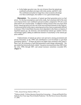 CRS-46
93
EIA, Annual Energy Outlook 2008, p. 75.
94
Rebecca Smith, “Utilities Question Natural-Gas Forecasting — Cheap and Plentiful Was
Outlook a Few Years Ago; Price Is Double Prediction,” The Wall Street Journal, December
27, 2004.
! In the higher gas price case, the cost of power from the natural gas
combined cycle plant converges with wind, nuclear, and IGCC coal.
The combined cycle plant no longer has a clear economic advantage
over these technologies, but neither is it at a great disadvantage.
Discussion. The economics of natural gas-fired generation pivot on fuel
prices. For the base assumptions used in this study, fuel constitutes half of the total
cost of power from a new combined cycle power plant, compared to 18% for a coal
plant and 6% for a nuclear plant. In addition to being critical to the cost of gas-fired
power, natural gas prices are also one of the most uncertain elements in this analysis.
As discussed earlier in this report, natural gas prices have been exceptionallydifficult
to forecast. If the United States becomes more dependent in the future on imports of
liquefied natural gas, the domestic and international natural gas markets will be
increasingly linked, adding an additional element of uncertainty to the natural gas
price outlook.93
Underestimates of natural gas prices were pervasive among government and
private forecasters in the 1990s and contributed to over-investment in gas-fired
generating capacity.94
If future gas prices are higher than assumed in this report’s
Base Case, the economics of gas-fired generation could change substantially. The
gas market has historicallybeen volatile. Gas prices increased more than 200% from
the early 1990s through 2007, and annual increases sometimes exceeded 50%
(Figure 7).
 