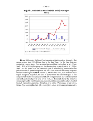 CRS-47
Figure 8 illustrates the Base Case gas price projection and an alternative that
ramps up to a level 50% higher than in the Base Case. In the Base Case the
annualized cost of power from a natural gas combined cycle plant is $61.77 per
Mwh. With a 50% higher gas price, the combined cycle power cost is $77.05 per
Mwh. At this power cost the combined cycle is substantially more costly than
pulverized coal or geothermal power, and has a clear economic advantage only over
the solar technologies (Table 9, column 4). On the other hand, even with this much
higher fuel price projection, the cost of power from the combined cycle is still
comparable to that of wind, nuclear, and IGCC coal generation; and while pulverized
coal and geothermal power have lower costs, as discussed above the former is
increasinglyhard to build for cost and environmental reasons, and the latter is limited
to small plants at western sites. Therefore, even with a 50% increase in fuel prices,
thegas-fired combinedcycleis still acompetitiveoption for new generatingcapacity.
-50%
0%
50%
100%
150%
200%
250%
300%
350%
19
93
1994
1995
1996
1997
19
98
1999
2000
2001
2002
2003
20
04
2005
20
06
20
07
Year-Over-Year % Change Cumulative % Change
Source: St. Louis Federal Reserve Bank FRED database.
Figure 7. Natural Gas Price Trends (Henry Hub Spot
Price)
 