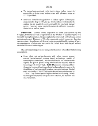 CRS-52
! The natural gas combined cycle plant without carbon capture is
competitive with the other options, even with allowance costs, at
$77.21 per Mwh.
! If the cost and efficiency penalties of carbon capture technologies
are assumed to drop by50%, the gas-firedcombinedcycle plant with
capture has an electricity cost comparable to wind and nuclear
power. However, a coal plant with capture is still more expensive
than wind or nuclear power.
Discussion. Carbon control legislation is under consideration by the
Congress, but there has been no agreement on the structure of a control regime or a
timetable for implementation. Nopowerplantshavebeenbuiltwith full scale carbon
capture equipment. The costs of CO2 allowances and control systems are therefore
very uncertain. Actual costs will depend on the content of final legislation (if any),
the development of allowance markets in the United States and abroad, and the
evolution of control technologies.
The carbon capture power cost analysis for this study is based on the following
assumptions:
! Power plant cost and performance with carbon controls assume
current (petrochemical industry based) technology capable of
removing 90% of the CO2. As discussed above, the cost of carbon
capture for power plants using petrochemical industry derived
technology will be very high. Table 13 provides estimates of how
the capital costs and heat rates of coal and gas plants increase with
the addition of carbon controls based on current technology. Capital
costs increase by 42% to 97% (column 4), and heat rates increase by
21% to 27% (column 7) resulting in a decline in efficiency. Newer
technologies may be less costlyand more efficient, but these are still
in development.
 