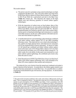 CRS-56
96
The pulverized coal plant modeled in this study emits about 1,906 pounds of CO2 per
Mwh. This is computed as follows. The plant has a heat rate of 9,118 btus per kWh. This
equates to coal consumption of 9.118 MMbtus per Mwh. Coal is assumed to emit 209
pounds of CO2 per mmbtu of coal consumed, so 9.118 MMbtus per Mwh x 209 pounds of
CO2 per mmbtu = 1,905.7 pounds of CO2 per Mwh. In the case of a combined cycle burning
natural gas, the gas emits only 117.08 pound of CO2 per mmbtu when burned (44% less than
coal) and the plant’s heat rate is 6,647 btus per kWh (27% better than the coal plant). The
combined cycle’s CO2 emissions are therefore 6.647 MMbtus per Mwh x 117.08 pounds of
CO2 per mmbtu = 778.2 pounds of CO2 per Mwh, 59.2% less than the pulverized coal plant.
The results indicate:
! The power costs for coal plants using control technologies are high
compared to the Base Case. The costs in the carbon case range from
$100.69 per Mwh to almost $120 per Mwh (column 10), compared
to $63.19 per Mwh for a pulverized coal unit in the Base Case
(Table 14, column 10). This illustrates the impact of the high
capital costs and efficiency penalties of current carbon capture
technologies.
! With the imposition of carbon costs on fossil plants, three of the
least expensive options are zero-carbon technologies: Geothermal
($59.23 per Mwh), nuclear ($83.22) and wind ($80.74). Because
geothermal plants are limited to specific sites in the western states,
nuclear power (a baseload technology) and wind power (a variable
renewable resource) are the zero carbon options with relatively low
costs and wide latitude for plant sites.
! A fourth relatively low-cost technology is the natural gas combined
cycle plant without carbon capture ($77.21 per Mwh including
allowance costs). The relatively low cost is due to the technology’s
low capital cost, high capacity factor, and relatively low emissions
of CO2 per megawatt-hour of power generated. As shown in Table
14, the natural gas combined cycle plant without carbon capture
incurs allowance costs of $13.06 per Mwh, which is 61% less than
the pulverized coal plant cost of $33.80 per Mwh (column 6). In
other words, for every dollar of allowance costs incurred by a coal
plant without capture technology, the combined cycle incurs only
about 40 cents in costs.96
! Solar thermal power ($100.32 per Mwh) has a lower cost than fossil
plants with carbon capture technology, but is still estimated to be
about 20% more expensive than nuclear and wind power.
The relatively low cost of power from the natural gas combined cycle plant is
in part a function of the fuel price. As noted above, the carbon capture analysis uses
the same fuel price projections as in the Base Case. It is possible that in a carbon-
constrained world demand for gas will increase, driving up prices. As shown below
in Table 15:
 