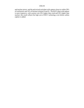 CRS-58
and nuclear power, and the pulverized coal plant with capture closes to within 20%
of wind power and 16% of nuclear (columns 8 and 9). The IGCC plant with capture
is more expensive, with a power cost 28% higher than wind and 24% higher than
nuclear; this result reflects the high cost of IGCC technology even before carbon
capture is added.
 