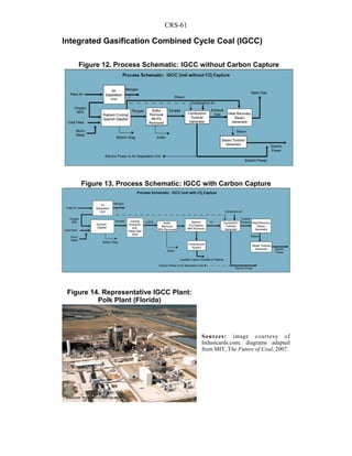 CRS-61
Integrated Gasification Combined Cycle Coal (IGCC)
Sources: image courtesy of
Industcards.com; diagrams adapted
from MIT, The Future of Coal, 2007.
Figure 12. Process Schematic: IGCC without Carbon Capture
Figure 13. Process Schematic: IGCC with Carbon Capture
Figure 14. Representative IGCC Plant:
Polk Plant (Florida)
 