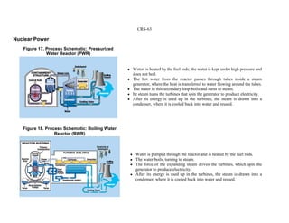 CRS-63
Nuclear Power
! Water is heated by the fuel rods; the water is kept under high pressure and
does not boil.
! The hot water from the reactor passes through tubes inside a steam
generator, where the heat is transferred to water flowing around the tubes.
! The water in this secondary loop boils and turns to steam.
! he steam turns the turbines that spin the generator to produce electricity.
! After its energy is used up in the turbines, the steam is drawn into a
condenser, where it is cooled back into water and reused.
! Water is pumped through the reactor and is heated by the fuel rods.
! The water boils, turning to steam.
! The force of the expanding steam drives the turbines, which spin the
generator to produce electricity.
! After its energy is used up in the turbines, the steam is drawn into a
condenser, where it is cooled back into water and reused.
Figure 17. Process Schematic: Pressurized
Water Reactor (PWR)
Figure 18. Process Schematic: Boiling Water
Reactor (BWR)
 